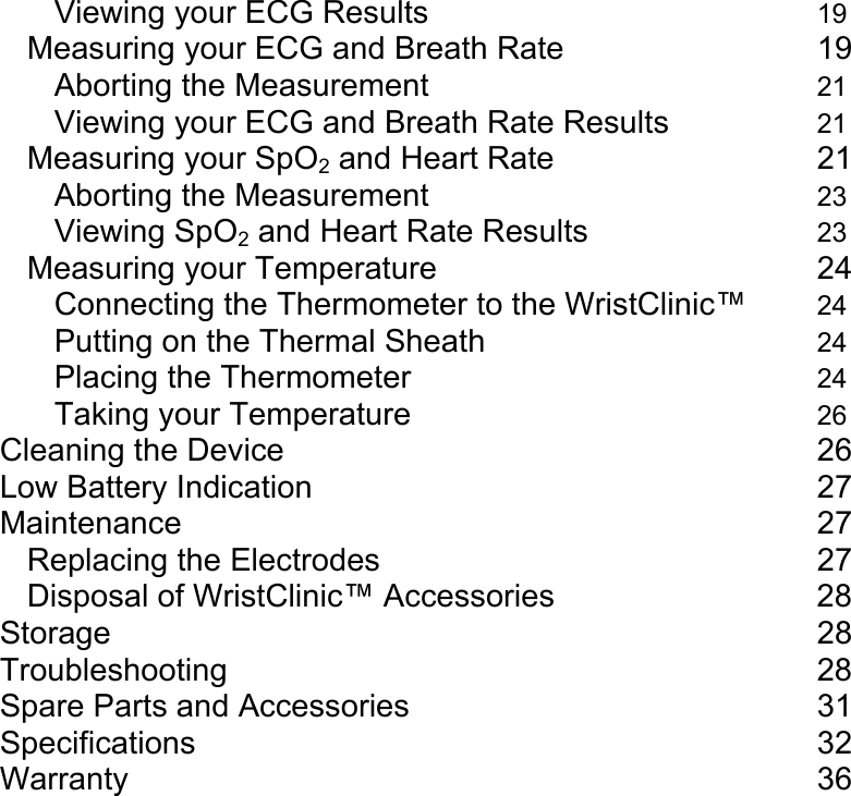 Viewing your ECG Results     19 Measuring your ECG and Breath Rate       19 Aborting the Measurement     21 Viewing your ECG and Breath Rate Results   21 Measuring your SpO2 and Heart Rate        21 Aborting the Measurement     23 Viewing SpO2 and Heart Rate Results   23 Measuring your Temperature     24 Connecting the Thermometer to the WristClinic&trade; 24 Putting on the Thermal Sheath     24 Placing the Thermometer     24 Taking your Temperature     26 Cleaning the Device       26 Low Battery Indication       27 Maintenance        27 Replacing the Electrodes      27 Disposal of WristClinic&trade; Accessories    28 Storage         28 Troubleshooting        28 Spare Parts and Accessories     31 Specifications        32 Warranty         36  