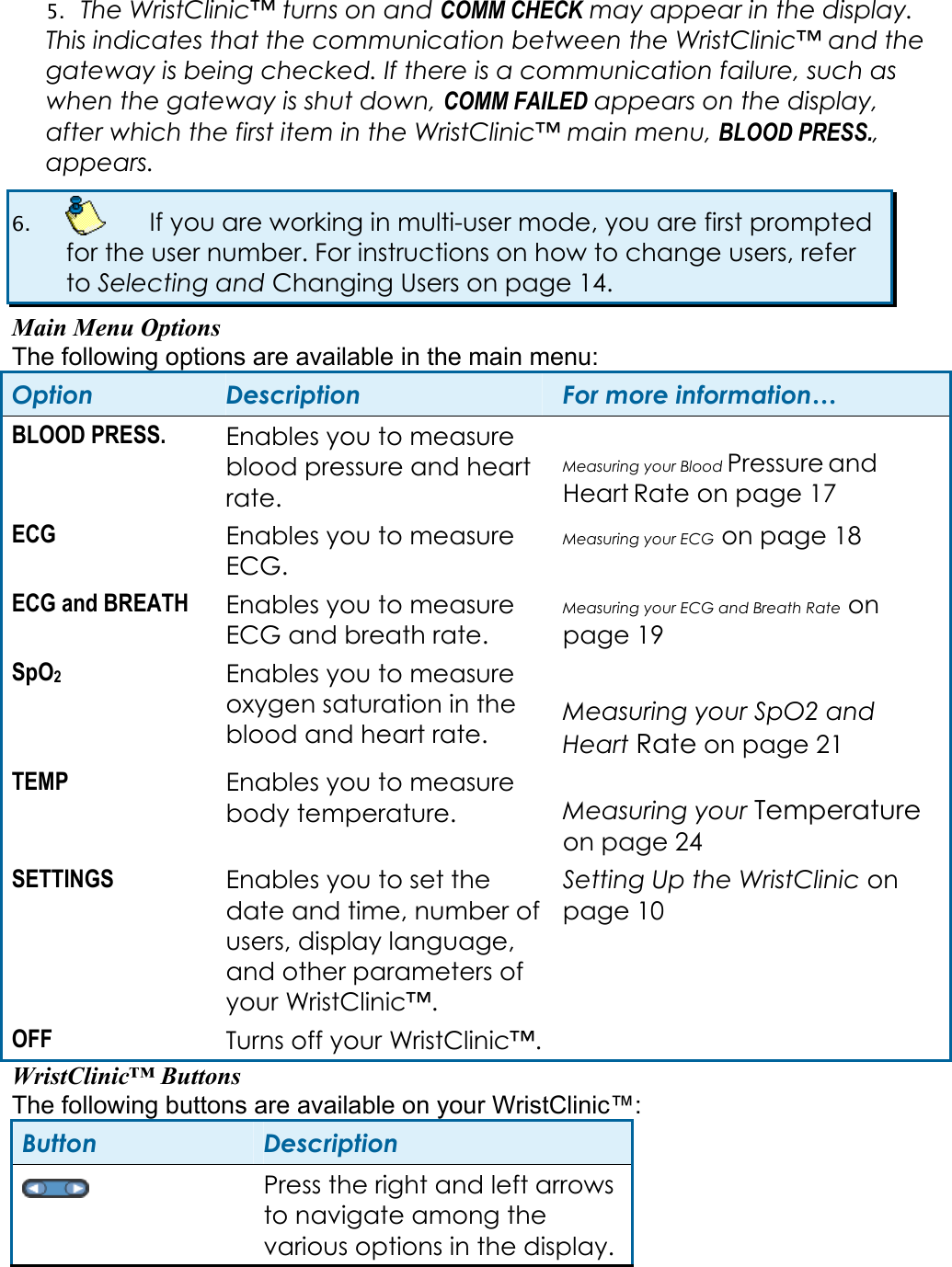 5. The WristClinic&trade; turns on and COMM CHECK may appear in the display. This indicates that the communication between the WristClinic&trade; and the gateway is being checked. If there is a communication failure, such as when the gateway is shut down, COMM FAILED appears on the display, after which the first item in the WristClinic&trade; main menu, BLOOD PRESS., appears. 6.    If you are working in multi-user mode, you are first prompted for the user number. For instructions on how to change users, refer to Selecting and Changing Users on page 14. Main Menu Options The following options are available in the main menu: Option  Description  For more information&hellip; BLOOD PRESS.  Enables you to measure blood pressure and heart rate.  Measuring your Blood Pressure and Heart Rate on page 17 ECG  Enables you to measure ECG. Measuring your ECG on page 18 ECG and BREATH  Enables you to measure ECG and breath rate. Measuring your ECG and Breath Rate on page 19 SpO2 Enables you to measure oxygen saturation in the blood and heart rate.  Measuring your SpO2 and Heart Rate on page 21 TEMP  Enables you to measure body temperature.  Measuring your Temperature on page 24 SETTINGS  Enables you to set the date and time, number of users, display language, and other parameters of your WristClinic&trade;. Setting Up the WristClinic on page 10 OFF  Turns off your WristClinic&trade;.   WristClinic&trade; Buttons The following buttons are available on your WristClinic&trade;: Button  Description  Press the right and left arrows to navigate among the various options in the display. 