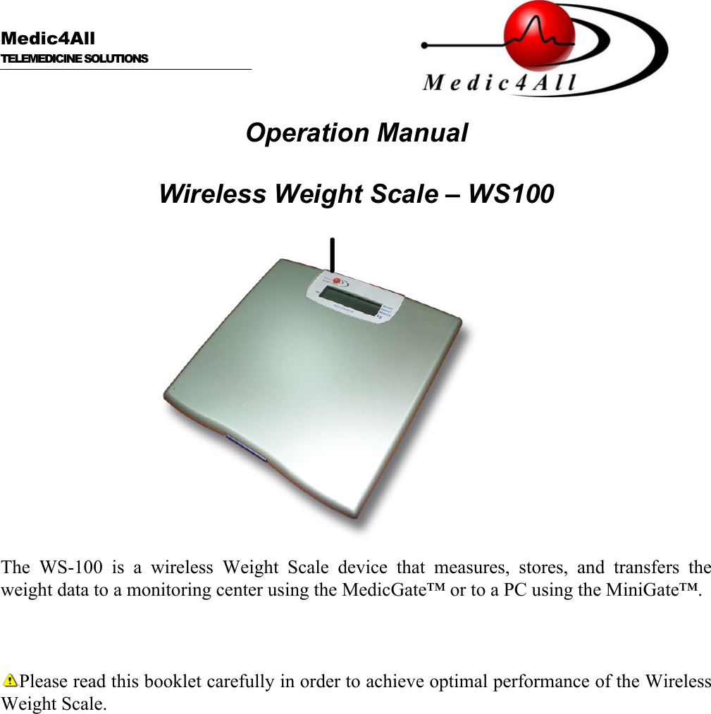  Medic4All  TELEMEDICINE SOLUTIONS   Operation Manual  Wireless Weight Scale &ndash; WS100   The WS-100 is a wireless Weight Scale device that measures, stores, and transfers the weight data to a monitoring center using the MedicGate&trade; or to a PC using the MiniGate&trade;.    Please read this booklet carefully in order to achieve optimal performance of the Wireless Weight Scale. 