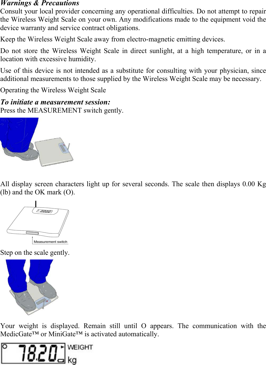 Warnings &amp; Precautions Consult your local provider concerning any operational difficulties. Do not attempt to repair the Wireless Weight Scale on your own. Any modifications made to the equipment void the device warranty and service contract obligations. Keep the Wireless Weight Scale away from electro-magnetic emitting devices. Do not store the Wireless Weight Scale in direct sunlight, at a high temperature, or in a location with excessive humidity. Use of this device is not intended as a substitute for consulting with your physician, since additional measurements to those supplied by the Wireless Weight Scale may be necessary. Operating the Wireless Weight Scale To initiate a measurement session: Press the MEASUREMENT switch gently.   All display screen characters light up for several seconds. The scale then displays 0.00 Kg (lb) and the OK mark (O).  Step on the scale gently.   Your weight is displayed. Remain still until O appears. The communication with the MedicGate&trade; or MiniGate&trade; is activated automatically.   