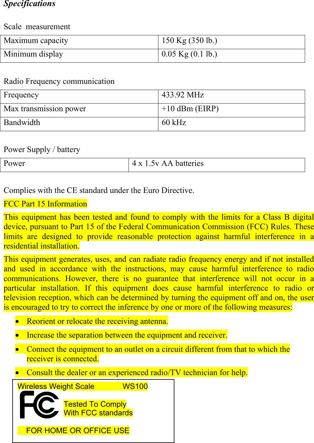 Specifications  Scale  measurement Maximum capacity  150 Kg (350 lb.) Minimum display  0.05 Kg (0.1 lb.)  Radio Frequency communication Frequency 433.92 MHz Max transmission power  +10 dBm (EIRP) Bandwidth 60 kHz  Power Supply / battery Power  4 x 1.5v AA batteries  Complies with the CE standard under the Euro Directive. FCC Part 15 Information This equipment has been tested and found to comply with the limits for a Class B digital device, pursuant to Part 15 of the Federal Communication Commission (FCC) Rules. These limits are designed to provide reasonable protection against harmful interference in a residential installation.  This equipment generates, uses, and can radiate radio frequency energy and if not installed and used in accordance with the instructions, may cause harmful interference to radio communications. However, there is no guarantee that interference will not occur in a particular installation. If this equipment does cause harmful interference to radio or television reception, which can be determined by turning the equipment off and on, the user is encouraged to try to correct the inference by one or more of the following measures: &bull; Reorient or relocate the receiving antenna. &bull; Increase the separation between the equipment and receiver. &bull; Connect the equipment to an outlet on a circuit different from that to which the receiver is connected. &bull; Consult the dealer or an experienced radio/TV technician for help.     Wireless Weight Scale        WS100  Tested To Comply With FCC standards       FOR HOME OR OFFICE USE  