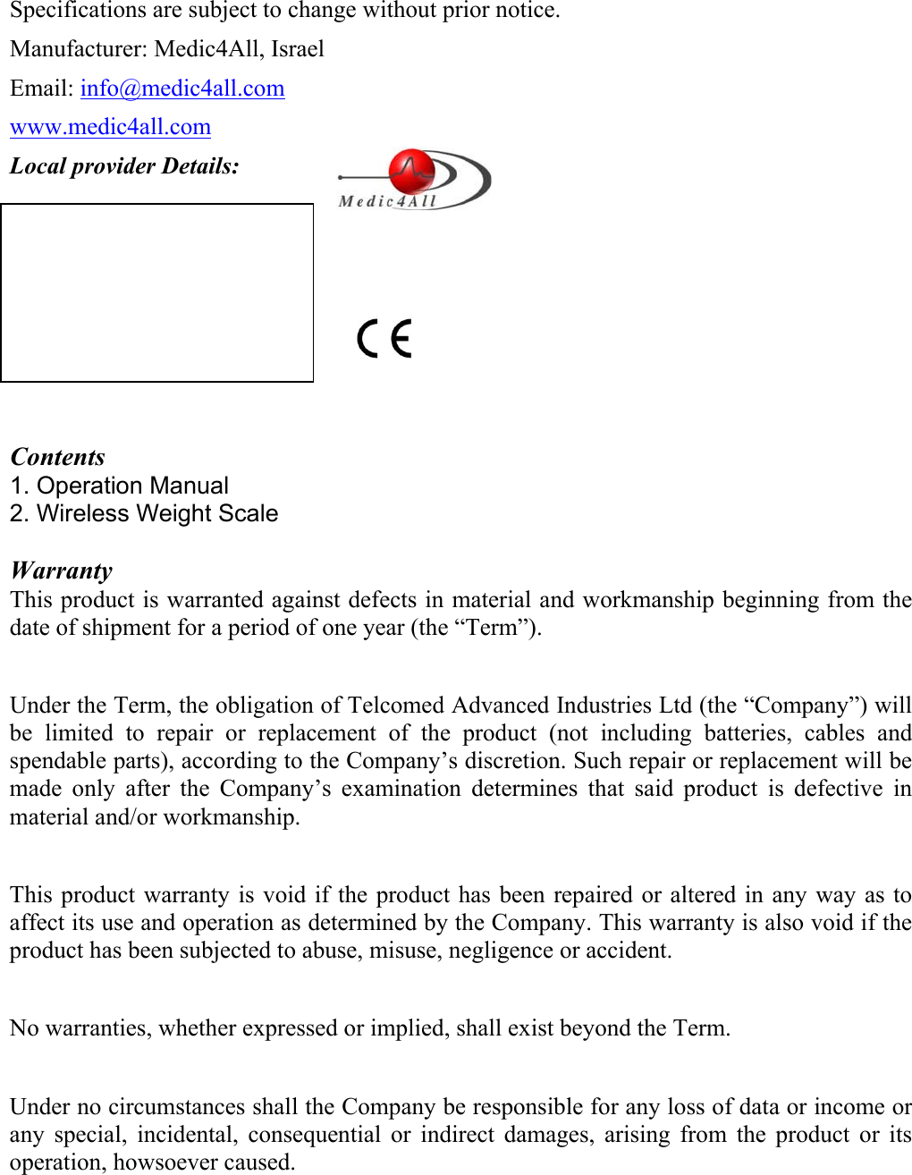  Specifications are subject to change without prior notice. Manufacturer: Medic4All, Israel Email: info@medic4all.com www.medic4all.com Local provider Details:        Contents 1. Operation Manual  2. Wireless Weight Scale   Warranty This product is warranted against defects in material and workmanship beginning from the date of shipment for a period of one year (the &ldquo;Term&rdquo;).  Under the Term, the obligation of Telcomed Advanced Industries Ltd (the &ldquo;Company&rdquo;) will be limited to repair or replacement of the product (not including batteries, cables and spendable parts), according to the Company&rsquo;s discretion. Such repair or replacement will be made only after the Company&rsquo;s examination determines that said product is defective in material and/or workmanship.  This product warranty is void if the product has been repaired or altered in any way as to affect its use and operation as determined by the Company. This warranty is also void if the product has been subjected to abuse, misuse, negligence or accident.  No warranties, whether expressed or implied, shall exist beyond the Term.  Under no circumstances shall the Company be responsible for any loss of data or income or any special, incidental, consequential or indirect damages, arising from the product or its operation, howsoever caused.    