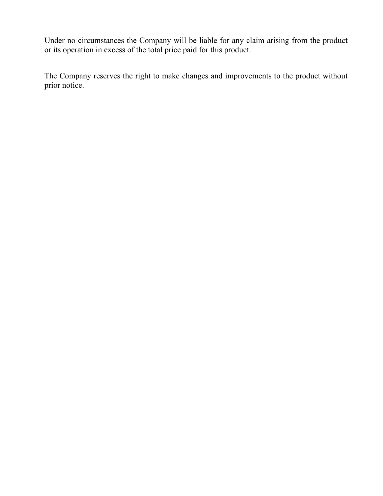 Under no circumstances the Company will be liable for any claim arising from the product or its operation in excess of the total price paid for this product.   The Company reserves the right to make changes and improvements to the product without prior notice.  