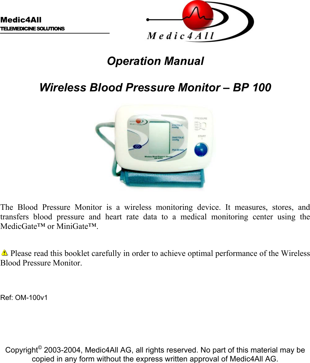   Medic4All  TELEMEDICINE SOLUTIONS   Operation Manual  Wireless Blood Pressure Monitor &ndash; BP 100    The Blood Pressure Monitor is a wireless monitoring device. It measures, stores, and transfers blood pressure and heart rate data to a medical monitoring center using the MedicGate&trade; or MiniGate&trade;.   Please read this booklet carefully in order to achieve optimal performance of the Wireless Blood Pressure Monitor.    Ref: OM-100v1      Copyright&copy; 2003-2004, Medic4All AG, all rights reserved. No part of this material may be copied in any form without the express written approval of Medic4All AG. 