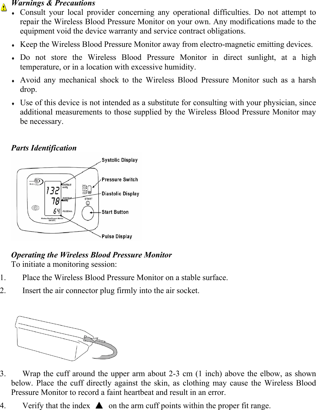  Warnings &amp; Precautions &diams; Consult your local provider concerning any operational difficulties. Do not attempt to repair the Wireless Blood Pressure Monitor on your own. Any modifications made to the equipment void the device warranty and service contract obligations. &diams; Keep the Wireless Blood Pressure Monitor away from electro-magnetic emitting devices. &diams; Do not store the Wireless Blood Pressure Monitor in direct sunlight, at a high temperature, or in a location with excessive humidity. &diams; Avoid any mechanical shock to the Wireless Blood Pressure Monitor such as a harsh drop.  &diams; Use of this device is not intended as a substitute for consulting with your physician, since additional measurements to those supplied by the Wireless Blood Pressure Monitor may be necessary.  Parts Identification   Operating the Wireless Blood Pressure Monitor To initiate a monitoring session: 1. Place the Wireless Blood Pressure Monitor on a stable surface. 2. Insert the air connector plug firmly into the air socket.   3. Wrap the cuff around the upper arm about 2-3 cm (1 inch) above the elbow, as shown below. Place the cuff directly against the skin, as clothing may cause the Wireless Blood Pressure Monitor to record a faint heartbeat and result in an error.  4. Verify that the index         on the arm cuff points within the proper fit range. 