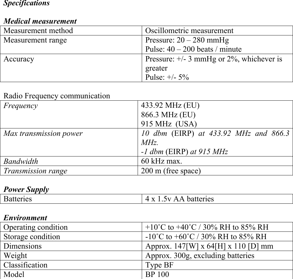 Specifications  Medical measurement Measurement method  Oscillometric measurement Measurement range  Pressure: 20 &ndash; 280 mmHg Pulse: 40 &ndash; 200 beats / minute Accuracy  Pressure: +/- 3 mmHg or 2%, whichever is greater Pulse: +/- 5%  Radio Frequency communication Frequency  433.92 MHz (EU) 866.3 MHz (EU) 915 MHz  (USA) Max transmission power  10 dbm (EIRP)  at 433.92 MHz and 866.3 MHz. -1 dbm (EIRP) at 915 MHz Bandwidth  60 kHz max. Transmission range  200 m (free space)  Power Supply Batteries   4 x 1.5v AA batteries  Environment  Operating condition   +10˚C to +40˚C / 30% RH to 85% RH Storage condition  -10˚C to +60˚C / 30% RH to 85% RH Dimensions  Approx. 147[W] x 64[H] x 110 [D] mm Weight  Approx. 300g, excluding batteries Classification Type BF Model   BP 100 
