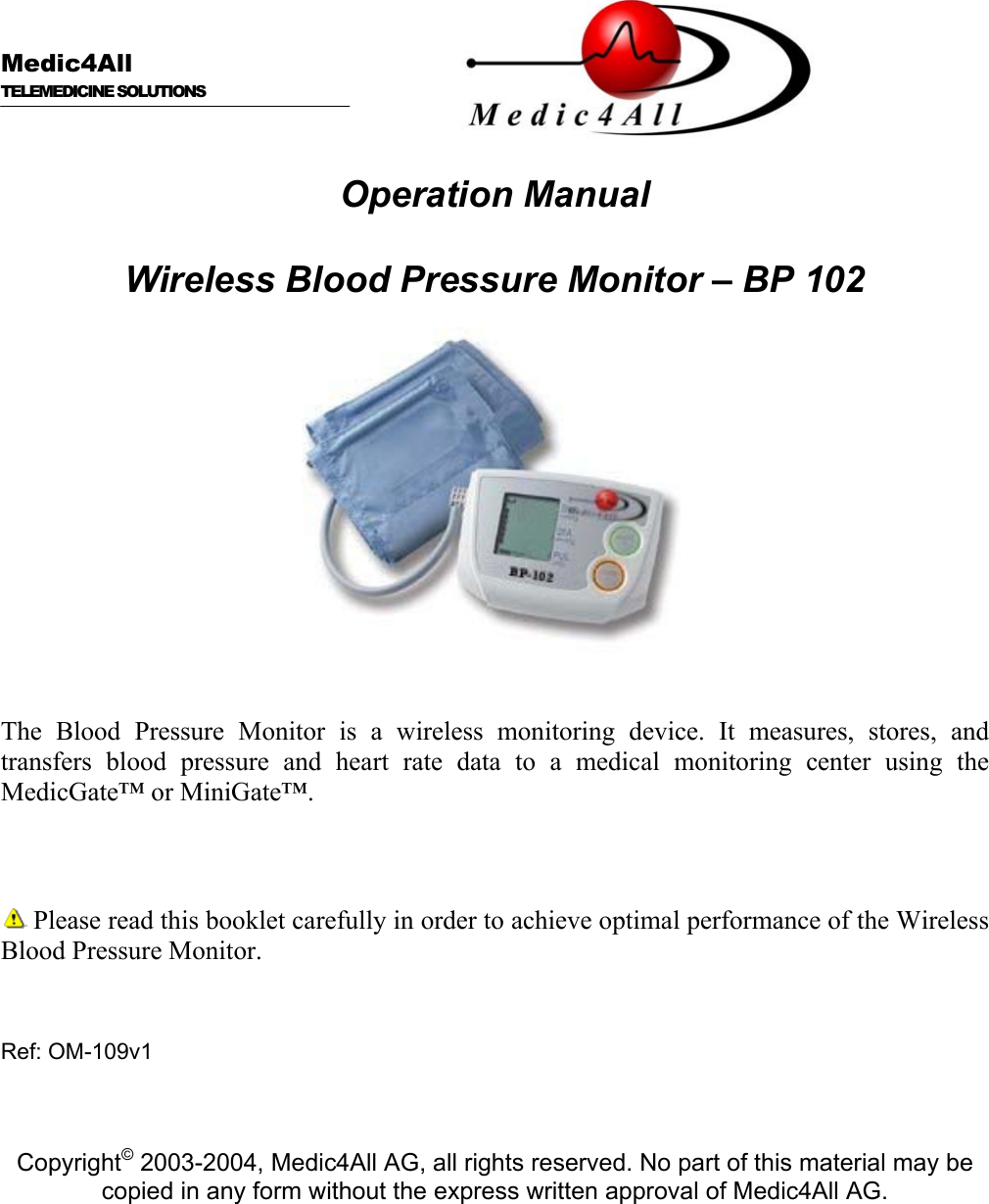      Medic4All  TELEMEDICINE SOLUTIONS   Operation Manual  Wireless Blood Pressure Monitor &ndash; BP 102    The Blood Pressure Monitor is a wireless monitoring device. It measures, stores, and transfers blood pressure and heart rate data to a medical monitoring center using the MedicGate&trade; or MiniGate&trade;.     Please read this booklet carefully in order to achieve optimal performance of the Wireless Blood Pressure Monitor.   Ref: OM-109v1    Copyright&copy; 2003-2004, Medic4All AG, all rights reserved. No part of this material may be copied in any form without the express written approval of Medic4All AG. 