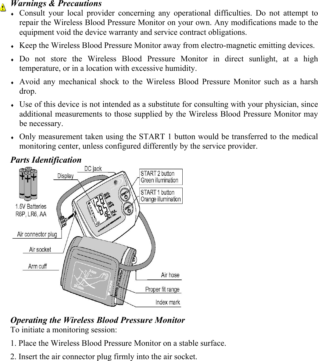 Warnings &amp; Precautions &diams; Consult your local provider concerning any operational difficulties. Do not attempt to repair the Wireless Blood Pressure Monitor on your own. Any modifications made to the equipment void the device warranty and service contract obligations. &diams; Keep the Wireless Blood Pressure Monitor away from electro-magnetic emitting devices. &diams; Do not store the Wireless Blood Pressure Monitor in direct sunlight, at a high temperature, or in a location with excessive humidity. &diams; Avoid any mechanical shock to the Wireless Blood Pressure Monitor such as a harsh drop.  &diams; Use of this device is not intended as a substitute for consulting with your physician, since additional measurements to those supplied by the Wireless Blood Pressure Monitor may be necessary. &diams; Only measurement taken using the START 1 button would be transferred to the medical monitoring center, unless configured differently by the service provider. Parts Identification  Operating the Wireless Blood Pressure Monitor To initiate a monitoring session: 1. Place the Wireless Blood Pressure Monitor on a stable surface. 2. Insert the air connector plug firmly into the air socket.  