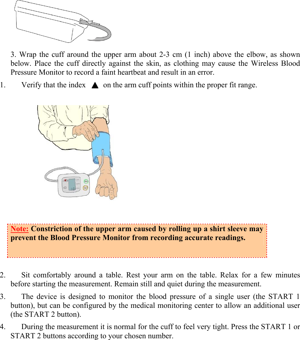  3. Wrap the cuff around the upper arm about 2-3 cm (1 inch) above the elbow, as shown below. Place the cuff directly against the skin, as clothing may cause the Wireless Blood Pressure Monitor to record a faint heartbeat and result in an error. 1. Verify that the index         on the arm cuff points within the proper fit range.   Note: Constriction of the upper arm caused by rolling up a shirt sleeve may prevent the Blood Pressure Monitor from recording accurate readings.  2. Sit comfortably around a table. Rest your arm on the table. Relax for a few minutes before starting the measurement. Remain still and quiet during the measurement.  3. The device is designed to monitor the blood pressure of a single user (the START 1 button), but can be configured by the medical monitoring center to allow an additional user (the START 2 button). 4. During the measurement it is normal for the cuff to feel very tight. Press the START 1 or START 2 buttons according to your chosen number.  