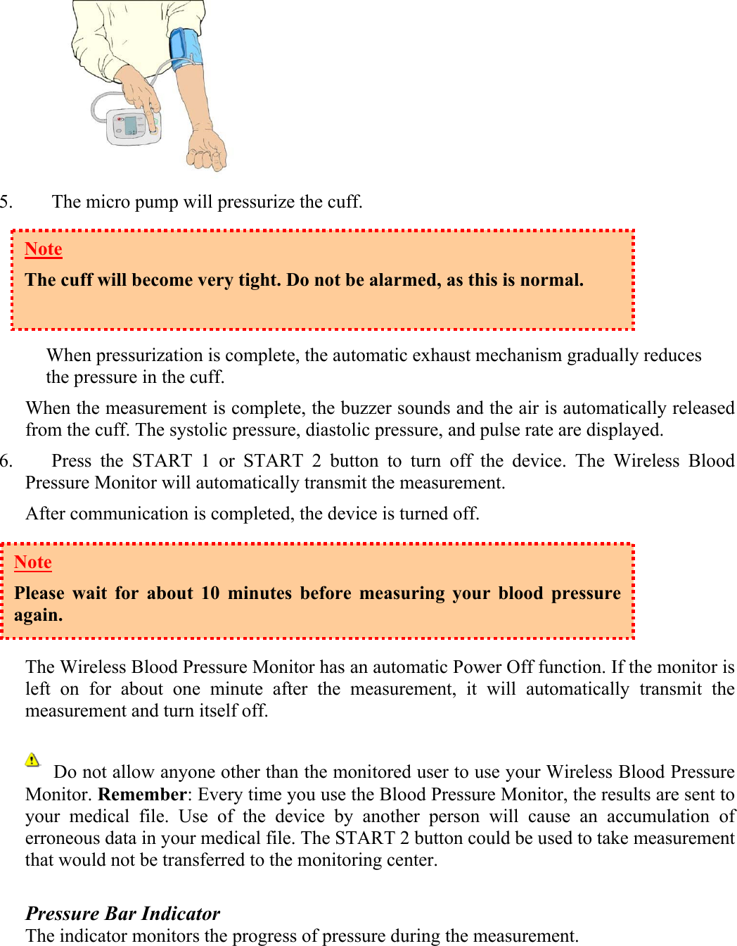  5. The micro pump will pressurize the cuff.      When pressurization is complete, the automatic exhaust mechanism gradually reduces the pressure in the cuff.  When the measurement is complete, the buzzer sounds and the air is automatically released from the cuff. The systolic pressure, diastolic pressure, and pulse rate are displayed. 6. Press the START 1 or START 2 button to turn off the device. The Wireless Blood Pressure Monitor will automatically transmit the measurement.  After communication is completed, the device is turned off.     The Wireless Blood Pressure Monitor has an automatic Power Off function. If the monitor is left on for about one minute after the measurement, it will automatically transmit the measurement and turn itself off.        Do not allow anyone other than the monitored user to use your Wireless Blood Pressure Monitor. Remember: Every time you use the Blood Pressure Monitor, the results are sent to your medical file. Use of the device by another person will cause an accumulation of erroneous data in your medical file. The START 2 button could be used to take measurement that would not be transferred to the monitoring center.  Pressure Bar Indicator The indicator monitors the progress of pressure during the measurement. Note The cuff will become very tight. Do not be alarmed, as this is normal.   Note Please wait for about 10 minutes before measuring your blood pressure again. 