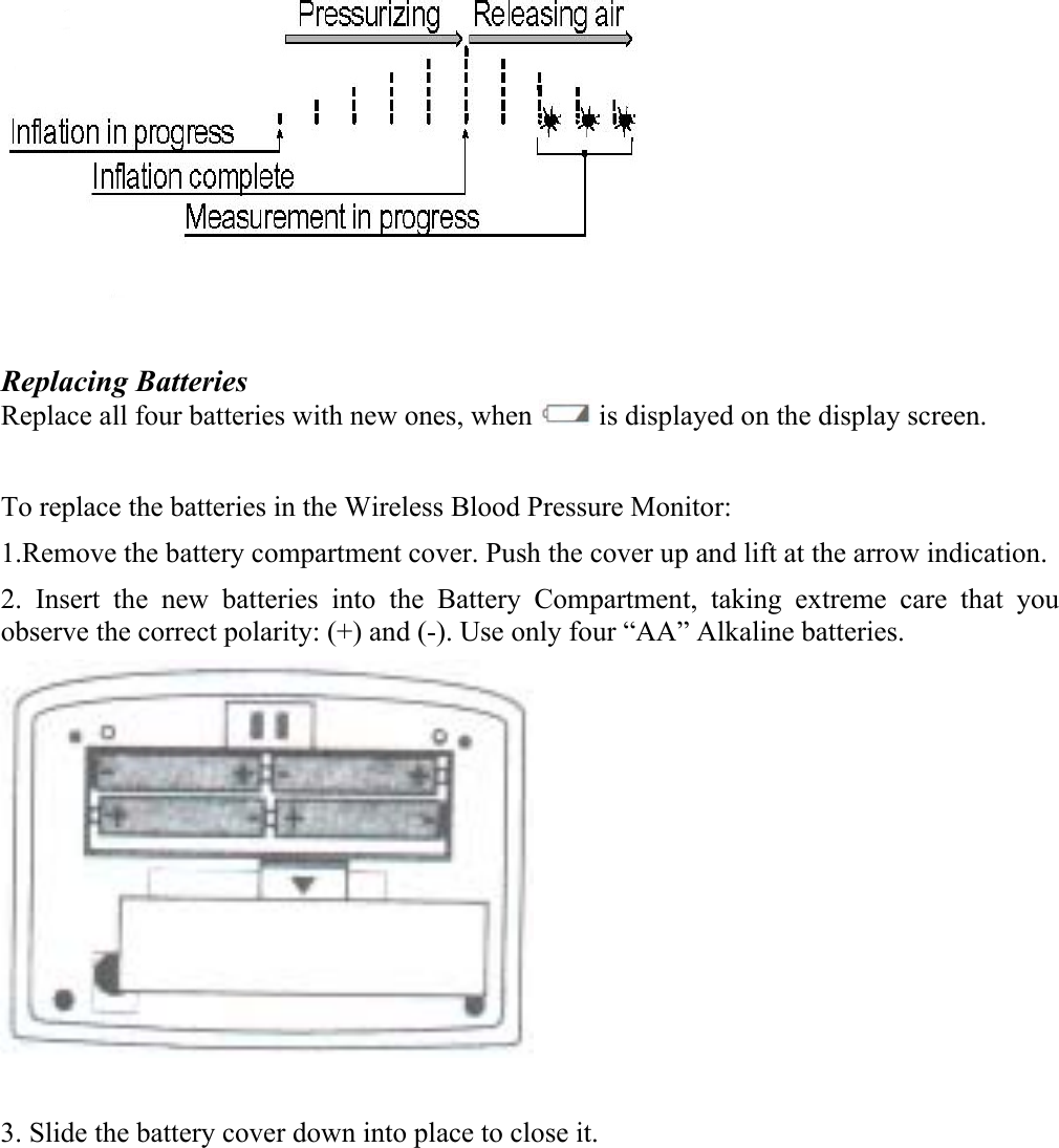  Replacing Batteries Replace all four batteries with new ones, when   is displayed on the display screen.  To replace the batteries in the Wireless Blood Pressure Monitor: 1.Remove the battery compartment cover. Push the cover up and lift at the arrow indication.  2. Insert the new batteries into the Battery Compartment, taking extreme care that you observe the correct polarity: (+) and (-). Use only four &ldquo;AA&rdquo; Alkaline batteries.   3. Slide the battery cover down into place to close it. 