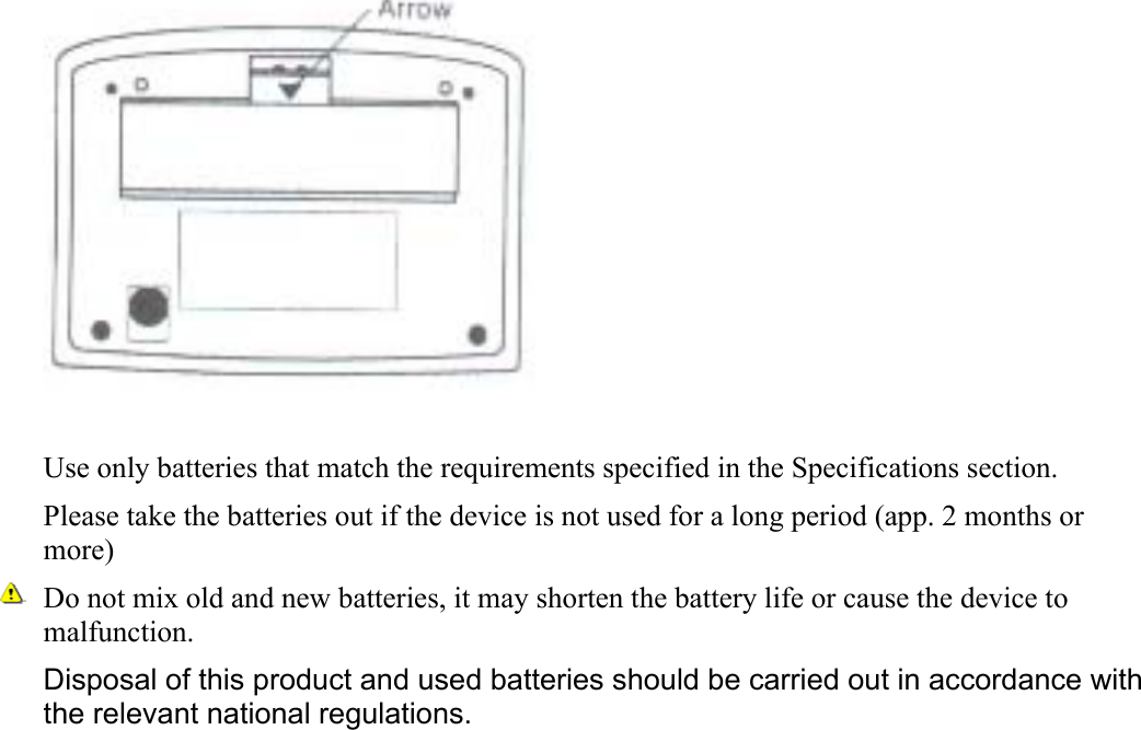   Use only batteries that match the requirements specified in the Specifications section. Please take the batteries out if the device is not used for a long period (app. 2 months or more)  Do not mix old and new batteries, it may shorten the battery life or cause the device to malfunction. Disposal of this product and used batteries should be carried out in accordance with the relevant national regulations.    