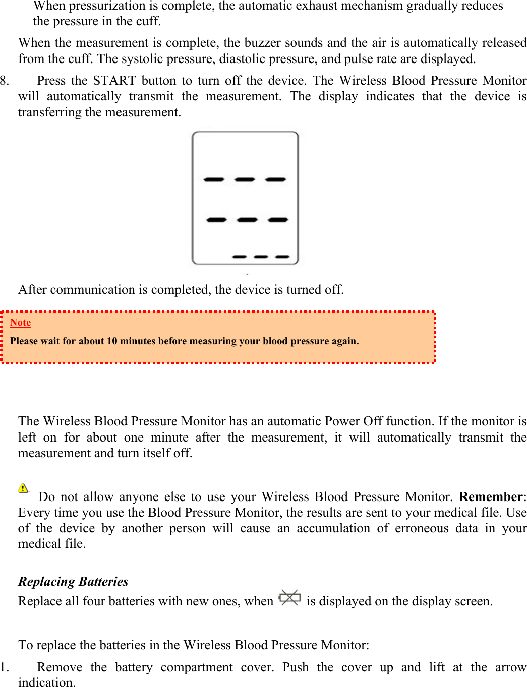 When pressurization is complete, the automatic exhaust mechanism gradually reduces the pressure in the cuff.  When the measurement is complete, the buzzer sounds and the air is automatically released from the cuff. The systolic pressure, diastolic pressure, and pulse rate are displayed. 8. Press the START button to turn off the device. The Wireless Blood Pressure Monitor will automatically transmit the measurement. The display indicates that the device is transferring the measurement.  After communication is completed, the device is turned off.      The Wireless Blood Pressure Monitor has an automatic Power Off function. If the monitor is left on for about one minute after the measurement, it will automatically transmit the measurement and turn itself off.        Do  not  allow  anyone  else  to use your Wireless Blood Pressure Monitor. Remember: Every time you use the Blood Pressure Monitor, the results are sent to your medical file. Use of the device by another person will cause an accumulation of erroneous data in your medical file.  Replacing Batteries Replace all four batteries with new ones, when   is displayed on the display screen.  To replace the batteries in the Wireless Blood Pressure Monitor: 1. Remove the battery compartment cover. Push the cover up and lift at the arrow indication.   Note Please wait for about 10 minutes before measuring your blood pressure again. 