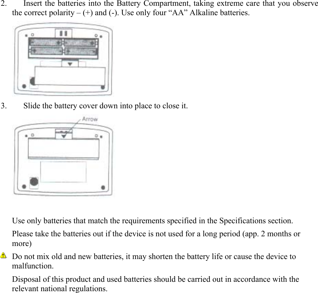 2. Insert the batteries into the Battery Compartment, taking extreme care that you observe the correct polarity &ndash; (+) and (-). Use only four &ldquo;AA&rdquo; Alkaline batteries.  3. Slide the battery cover down into place to close it.   Use only batteries that match the requirements specified in the Specifications section. Please take the batteries out if the device is not used for a long period (app. 2 months or more) Do not mix old and new batteries, it may shorten the battery life or cause the device to malfunction. Disposal of this product and used batteries should be carried out in accordance with the relevant national regulations.   