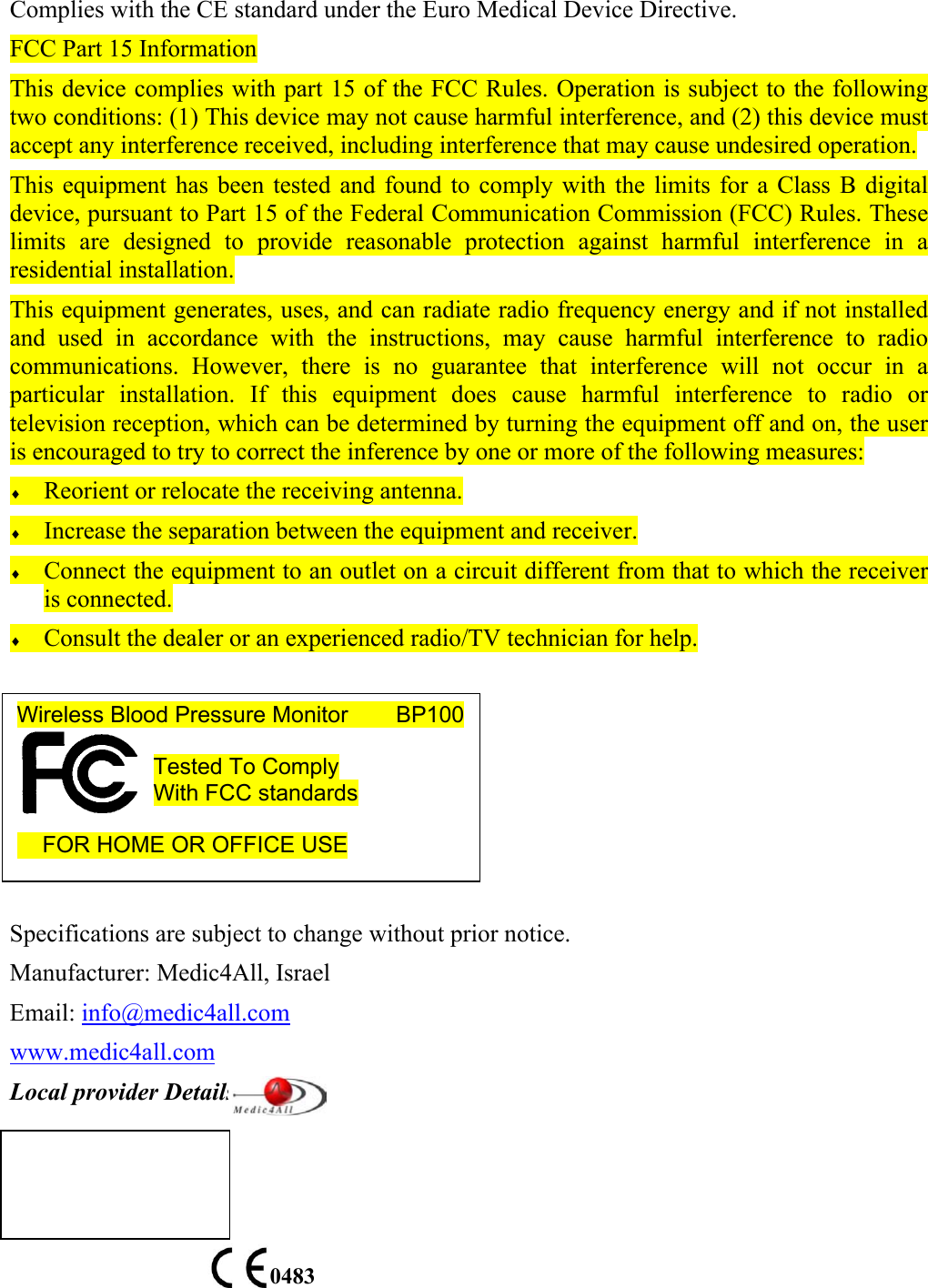Complies with the CE standard under the Euro Medical Device Directive. FCC Part 15 Information This device complies with part 15 of the FCC Rules. Operation is subject to the following two conditions: (1) This device may not cause harmful interference, and (2) this device must accept any interference received, including interference that may cause undesired operation. This equipment has been tested and found to comply with the limits for a Class B digital device, pursuant to Part 15 of the Federal Communication Commission (FCC) Rules. These limits are designed to provide reasonable protection against harmful interference in a residential installation.  This equipment generates, uses, and can radiate radio frequency energy and if not installed and used in accordance with the instructions, may cause harmful interference to radio communications. However, there is no guarantee that interference will not occur in a particular installation. If this equipment does cause harmful interference to radio or television reception, which can be determined by turning the equipment off and on, the user is encouraged to try to correct the inference by one or more of the following measures: &diams; Reorient or relocate the receiving antenna. &diams; Increase the separation between the equipment and receiver. &diams; Connect the equipment to an outlet on a circuit different from that to which the receiver is connected. &diams; Consult the dealer or an experienced radio/TV technician for help.        Specifications are subject to change without prior notice. Manufacturer: Medic4All, Israel Email: info@medic4all.com www.medic4all.com Local provider Details:       0483 Wireless Blood Pressure Monitor        BP100  Tested To Comply With FCC standards       FOR HOME OR OFFICE USE  