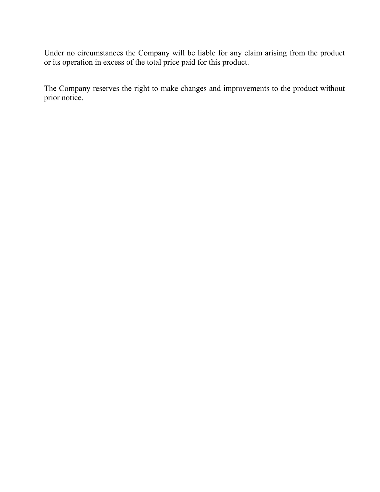  Under no circumstances the Company will be liable for any claim arising from the product or its operation in excess of the total price paid for this product.   The Company reserves the right to make changes and improvements to the product without prior notice.  