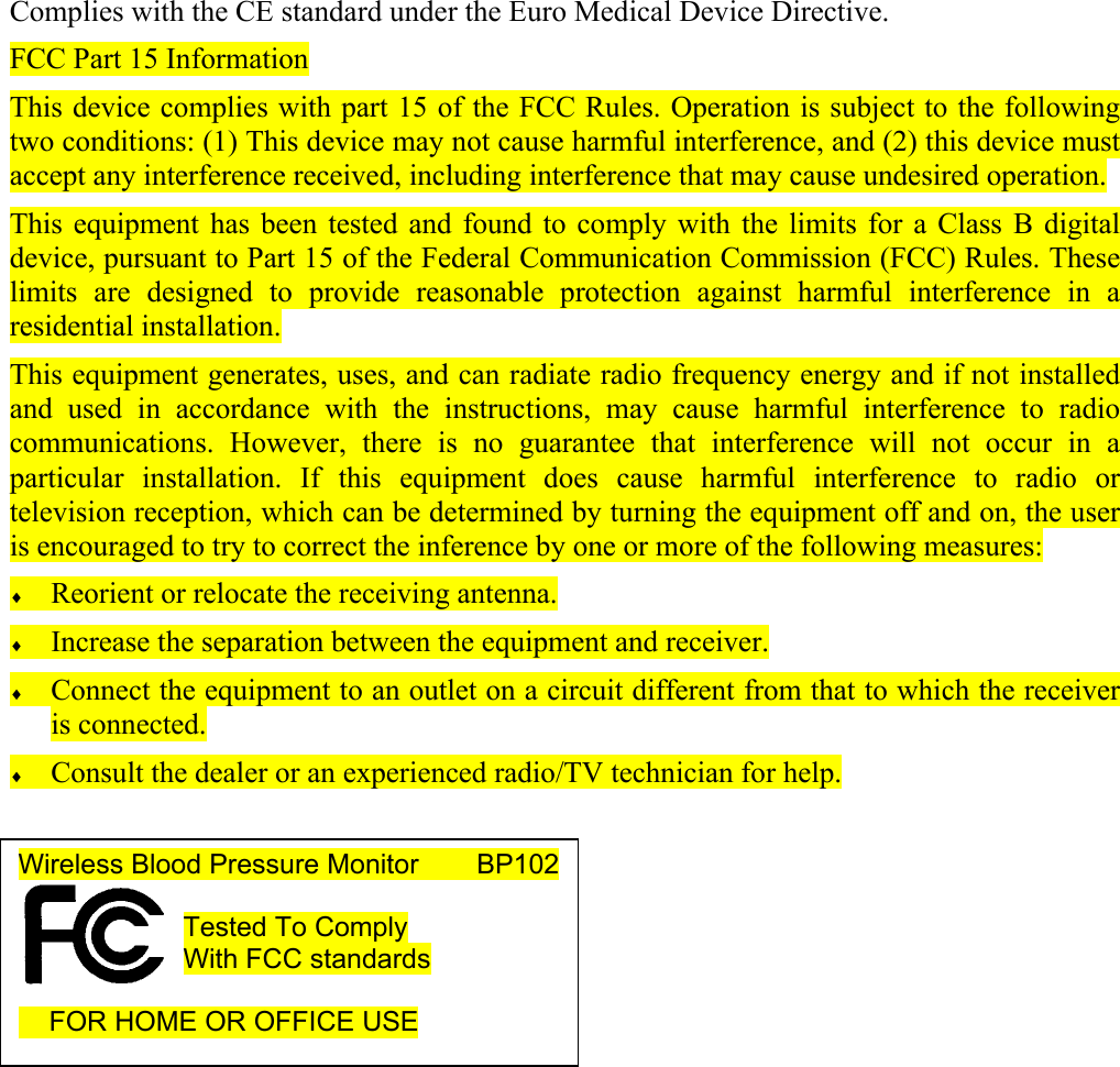   Complies with the CE standard under the Euro Medical Device Directive. FCC Part 15 Information This device complies with part 15 of the FCC Rules. Operation is subject to the following two conditions: (1) This device may not cause harmful interference, and (2) this device must accept any interference received, including interference that may cause undesired operation. This equipment has been tested and found to comply with the limits for a Class B digital device, pursuant to Part 15 of the Federal Communication Commission (FCC) Rules. These limits are designed to provide reasonable protection against harmful interference in a residential installation.  This equipment generates, uses, and can radiate radio frequency energy and if not installed and used in accordance with the instructions, may cause harmful interference to radio communications. However, there is no guarantee that interference will not occur in a particular installation. If this equipment does cause harmful interference to radio or television reception, which can be determined by turning the equipment off and on, the user is encouraged to try to correct the inference by one or more of the following measures: &diams; Reorient or relocate the receiving antenna. &diams; Increase the separation between the equipment and receiver. &diams; Connect the equipment to an outlet on a circuit different from that to which the receiver is connected. &diams; Consult the dealer or an experienced radio/TV technician for help.        Wireless Blood Pressure Monitor        BP102  Tested To Comply With FCC standards       FOR HOME OR OFFICE USE  