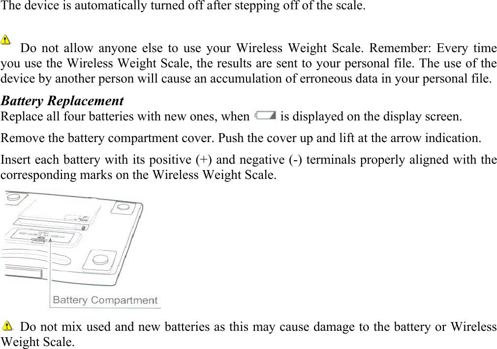 The device is automatically turned off after stepping off of the scale.         Do not allow anyone else to use your Wireless Weight Scale. Remember: Every time you use the Wireless Weight Scale, the results are sent to your personal file. The use of the device by another person will cause an accumulation of erroneous data in your personal file. Battery Replacement Replace all four batteries with new ones, when   is displayed on the display screen. Remove the battery compartment cover. Push the cover up and lift at the arrow indication. Insert each battery with its positive (+) and negative (-) terminals properly aligned with the corresponding marks on the Wireless Weight Scale.    Do not mix used and new batteries as this may cause damage to the battery or Wireless Weight Scale.  