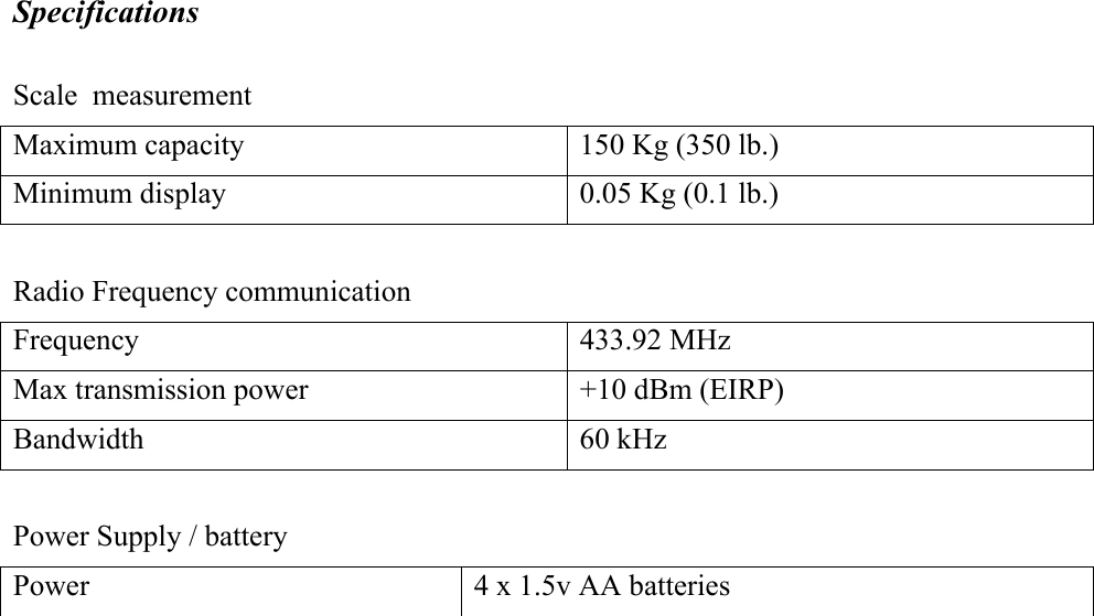 Specifications  Scale  measurement Maximum capacity  150 Kg (350 lb.) Minimum display  0.05 Kg (0.1 lb.)  Radio Frequency communication Frequency 433.92 MHz Max transmission power  +10 dBm (EIRP) Bandwidth 60 kHz  Power Supply / battery Power  4 x 1.5v AA batteries  