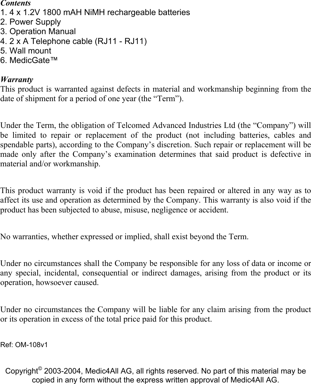 Contents 1. 4 x 1.2V 1800 mAH NiMH rechargeable batteries 2. Power Supply  3. Operation Manual  4. 2 x A Telephone cable (RJ11 - RJ11) 5. Wall mount   6. MedicGate&trade;  Warranty This product is warranted against defects in material and workmanship beginning from the date of shipment for a period of one year (the &ldquo;Term&rdquo;).  Under the Term, the obligation of Telcomed Advanced Industries Ltd (the &ldquo;Company&rdquo;) will be limited to repair or replacement of the product (not including batteries, cables and spendable parts), according to the Company&rsquo;s discretion. Such repair or replacement will be made only after the Company&rsquo;s examination determines that said product is defective in material and/or workmanship.  This product warranty is void if the product has been repaired or altered in any way as to affect its use and operation as determined by the Company. This warranty is also void if the product has been subjected to abuse, misuse, negligence or accident.  No warranties, whether expressed or implied, shall exist beyond the Term.  Under no circumstances shall the Company be responsible for any loss of data or income or any special, incidental, consequential or indirect damages, arising from the product or its operation, howsoever caused.  Under no circumstances the Company will be liable for any claim arising from the product or its operation in excess of the total price paid for this product.   Ref: OM-108v1   Copyright&copy; 2003-2004, Medic4All AG, all rights reserved. No part of this material may be copied in any form without the express written approval of Medic4All AG. 