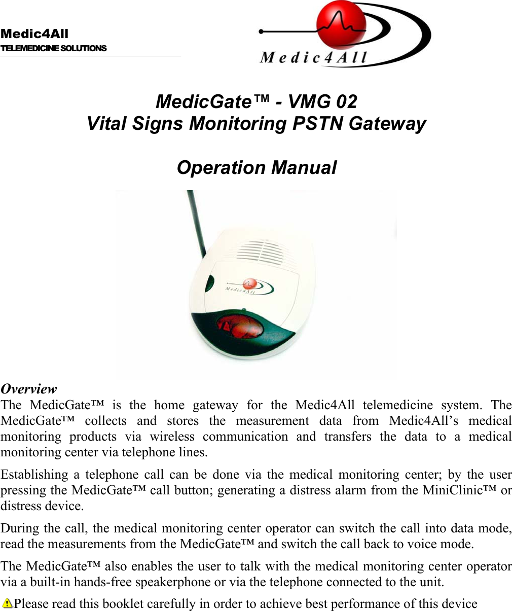      Medic4All  TELEMEDICINE SOLUTIONS   MedicGate™ - VMG 02 Vital Signs Monitoring PSTN Gateway  Operation Manual   Overview The MedicGate™ is the home gateway for the Medic4All telemedicine system. The MedicGate™ collects and stores the measurement data from Medic4All’s medical monitoring products via wireless communication and transfers the data to a medical monitoring center via telephone lines. Establishing a telephone call can be done via the medical monitoring center; by the user pressing the MedicGate™ call button; generating a distress alarm from the MiniClinic™ or distress device. During the call, the medical monitoring center operator can switch the call into data mode, read the measurements from the MedicGate™ and switch the call back to voice mode. The MedicGate™ also enables the user to talk with the medical monitoring center operator via a built-in hands-free speakerphone or via the telephone connected to the unit. Please read this booklet carefully in order to achieve best performance of this device 
