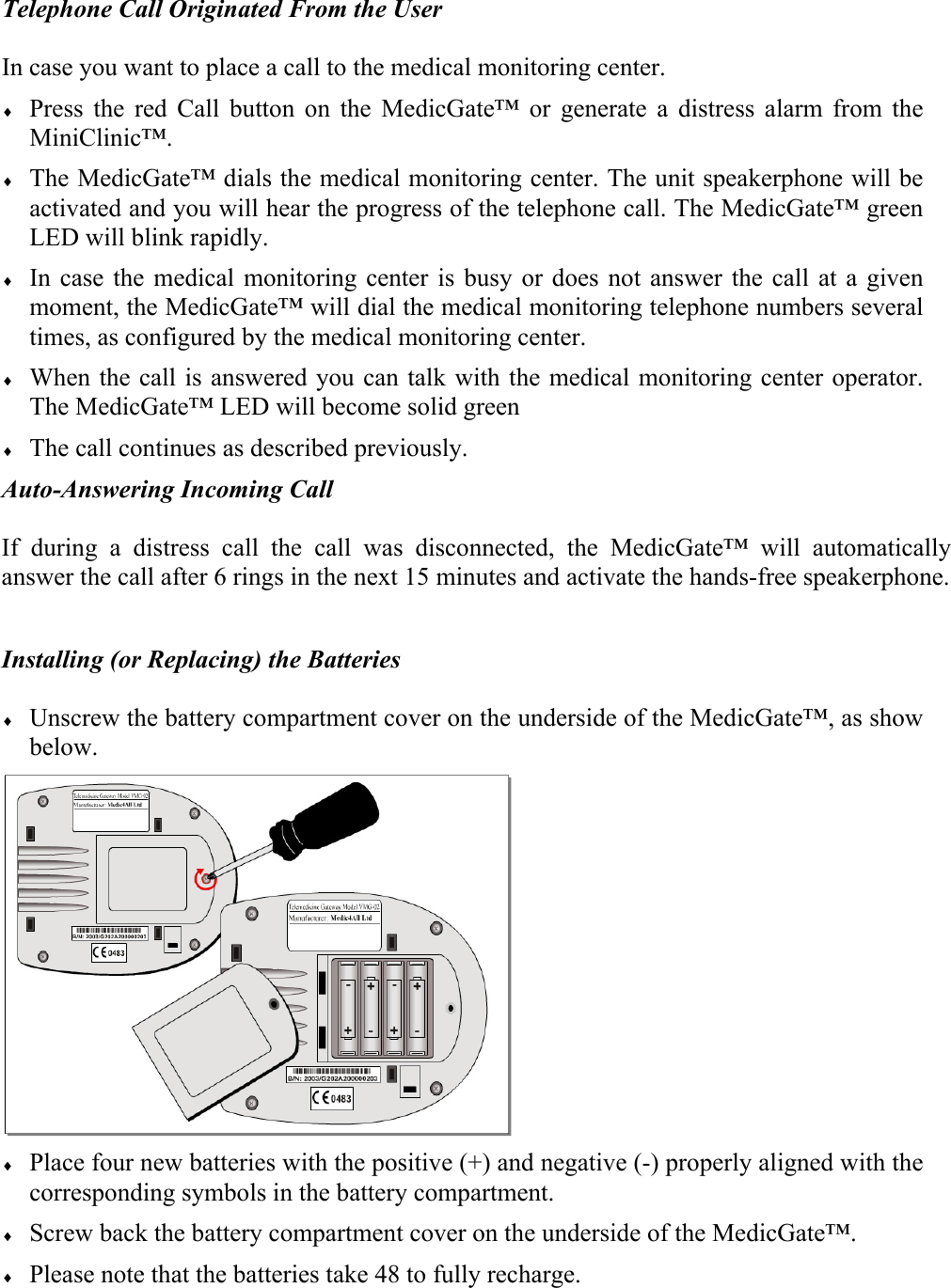 Telephone Call Originated From the User  In case you want to place a call to the medical monitoring center. &diams; Press the red Call button on the MedicGate&trade; or generate a distress alarm from the MiniClinic&trade;. &diams; The MedicGate&trade; dials the medical monitoring center. The unit speakerphone will be activated and you will hear the progress of the telephone call. The MedicGate&trade; green LED will blink rapidly. &diams; In case the medical monitoring center is busy or does not answer the call at a given moment, the MedicGate&trade; will dial the medical monitoring telephone numbers several times, as configured by the medical monitoring center. &diams; When the call is answered you can talk with the medical monitoring center operator. The MedicGate&trade; LED will become solid green &diams; The call continues as described previously. Auto-Answering Incoming Call  If during a distress call the call was disconnected, the MedicGate&trade; will automatically answer the call after 6 rings in the next 15 minutes and activate the hands-free speakerphone.  Installing (or Replacing) the Batteries  &diams; Unscrew the battery compartment cover on the underside of the MedicGate&trade;, as show below.  &diams; Place four new batteries with the positive (+) and negative (-) properly aligned with the corresponding symbols in the battery compartment. &diams; Screw back the battery compartment cover on the underside of the MedicGate&trade;. &diams; Please note that the batteries take 48 to fully recharge.  