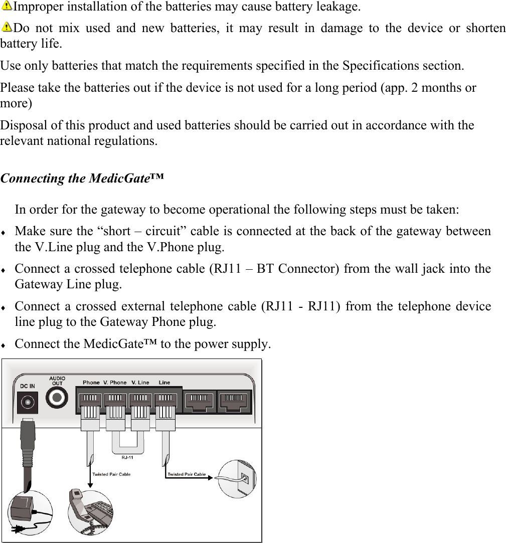 Improper installation of the batteries may cause battery leakage.  Do not mix used and new batteries, it may result in damage to the device or shorten battery life.  Use only batteries that match the requirements specified in the Specifications section. Please take the batteries out if the device is not used for a long period (app. 2 months or more)  Disposal of this product and used batteries should be carried out in accordance with the relevant national regulations.   Connecting the MedicGate&trade;  In order for the gateway to become operational the following steps must be taken: &diams; Make sure the &ldquo;short &ndash; circuit&rdquo; cable is connected at the back of the gateway between the V.Line plug and the V.Phone plug. &diams; Connect a crossed telephone cable (RJ11 &ndash; BT Connector) from the wall jack into the Gateway Line plug. &diams; Connect a crossed external telephone cable (RJ11 - RJ11) from the telephone device line plug to the Gateway Phone plug. &diams; Connect the MedicGate&trade; to the power supply.    