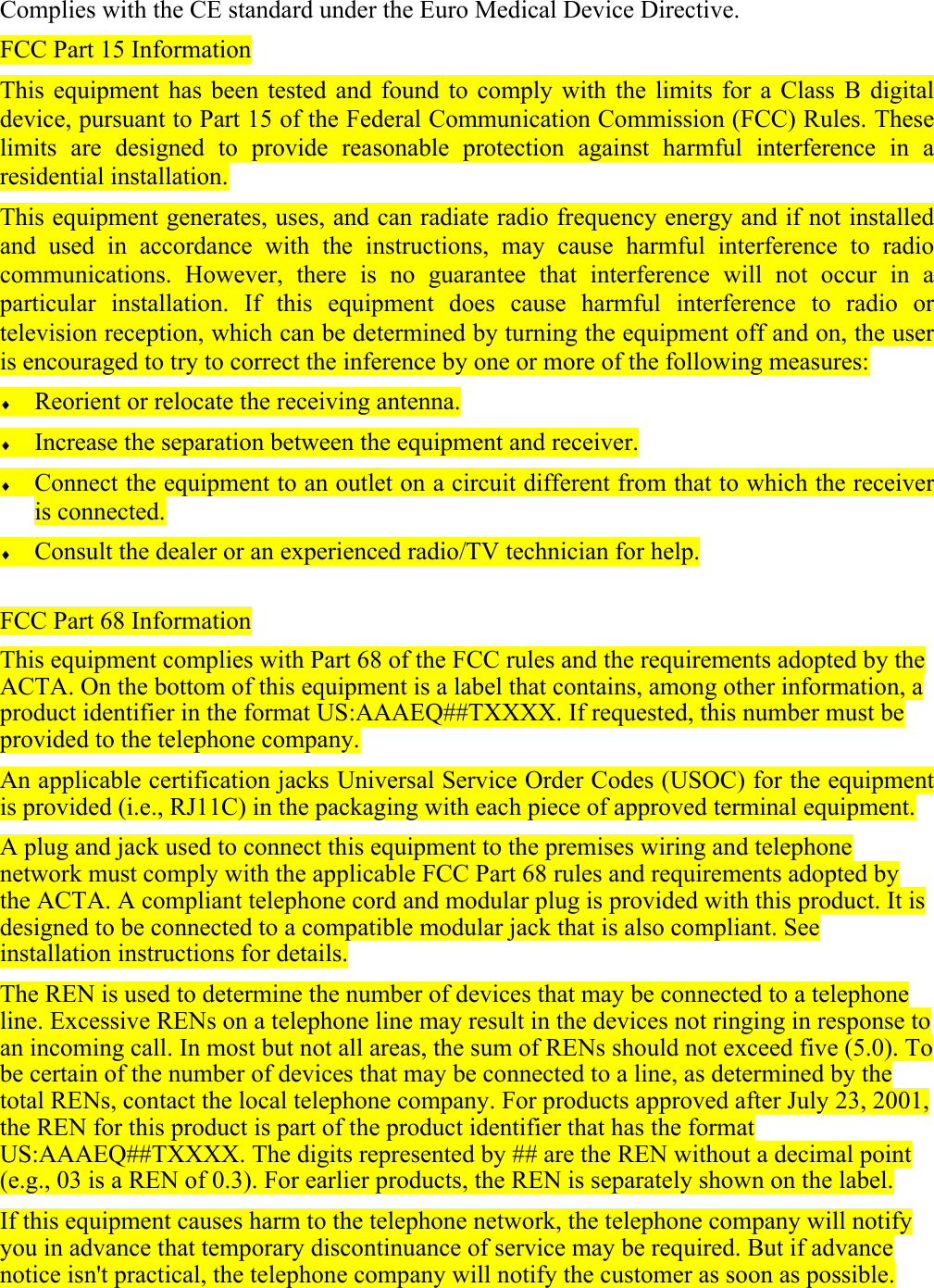 Complies with the CE standard under the Euro Medical Device Directive. FCC Part 15 Information This equipment has been tested and found to comply with the limits for a Class B digital device, pursuant to Part 15 of the Federal Communication Commission (FCC) Rules. These limits are designed to provide reasonable protection against harmful interference in a residential installation.  This equipment generates, uses, and can radiate radio frequency energy and if not installed and used in accordance with the instructions, may cause harmful interference to radio communications. However, there is no guarantee that interference will not occur in a particular installation. If this equipment does cause harmful interference to radio or television reception, which can be determined by turning the equipment off and on, the user is encouraged to try to correct the inference by one or more of the following measures: &diams; Reorient or relocate the receiving antenna. &diams; Increase the separation between the equipment and receiver. &diams; Connect the equipment to an outlet on a circuit different from that to which the receiver is connected. &diams; Consult the dealer or an experienced radio/TV technician for help.  FCC Part 68 Information This equipment complies with Part 68 of the FCC rules and the requirements adopted by the ACTA. On the bottom of this equipment is a label that contains, among other information, a product identifier in the format US:AAAEQ##TXXXX. If requested, this number must be provided to the telephone company. An applicable certification jacks Universal Service Order Codes (USOC) for the equipment is provided (i.e., RJ11C) in the packaging with each piece of approved terminal equipment. A plug and jack used to connect this equipment to the premises wiring and telephone network must comply with the applicable FCC Part 68 rules and requirements adopted by the ACTA. A compliant telephone cord and modular plug is provided with this product. It is designed to be connected to a compatible modular jack that is also compliant. See installation instructions for details. The REN is used to determine the number of devices that may be connected to a telephone line. Excessive RENs on a telephone line may result in the devices not ringing in response to an incoming call. In most but not all areas, the sum of RENs should not exceed five (5.0). To be certain of the number of devices that may be connected to a line, as determined by the total RENs, contact the local telephone company. For products approved after July 23, 2001, the REN for this product is part of the product identifier that has the format US:AAAEQ##TXXXX. The digits represented by ## are the REN without a decimal point (e.g., 03 is a REN of 0.3). For earlier products, the REN is separately shown on the label. If this equipment causes harm to the telephone network, the telephone company will notify you in advance that temporary discontinuance of service may be required. But if advance notice isn't practical, the telephone company will notify the customer as soon as possible. 