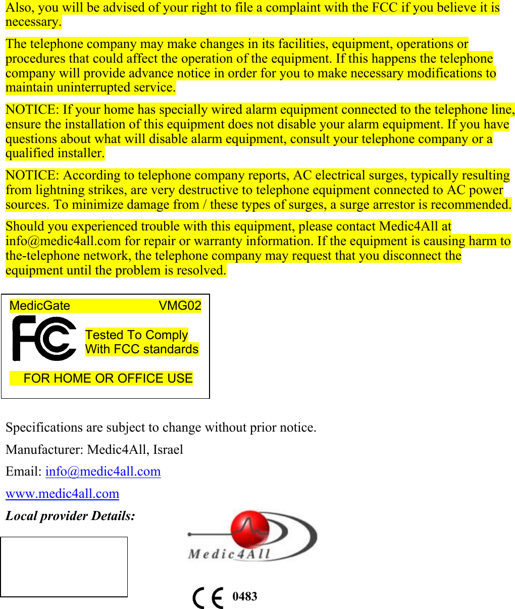 Also, you will be advised of your right to file a complaint with the FCC if you believe it is necessary. The telephone company may make changes in its facilities, equipment, operations or procedures that could affect the operation of the equipment. If this happens the telephone company will provide advance notice in order for you to make necessary modifications to maintain uninterrupted service. NOTICE: If your home has specially wired alarm equipment connected to the telephone line, ensure the installation of this equipment does not disable your alarm equipment. If you have questions about what will disable alarm equipment, consult your telephone company or a qualified installer. NOTICE: According to telephone company reports, AC electrical surges, typically resulting from lightning strikes, are very destructive to telephone equipment connected to AC power sources. To minimize damage from / these types of surges, a surge arrestor is recommended. Should you experienced trouble with this equipment, please contact Medic4All at info@medic4all.com for repair or warranty information. If the equipment is causing harm to the-telephone network, the telephone company may request that you disconnect the equipment until the problem is resolved.        Specifications are subject to change without prior notice. Manufacturer: Medic4All, Israel Email: info@medic4all.com www.medic4all.com Local provider Details:          0483MedicGate                       VMG02  Tested To Comply With FCC standards       FOR HOME OR OFFICE USE  