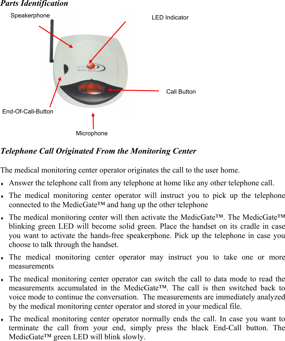 Parts Identification                    Telephone Call Originated From the Monitoring Center  The medical monitoring center operator originates the call to the user home. &diams; Answer the telephone call from any telephone at home like any other telephone call. &diams; The medical monitoring center operator will instruct you to pick up the telephone connected to the MedicGate&trade; and hang up the other telephone &diams; The medical monitoring center will then activate the MedicGate&trade;. The MedicGate&trade; blinking green LED will become solid green. Place the handset on its cradle in case you want to activate the hands-free speakerphone. Pick up the telephone in case you choose to talk through the handset. &diams; The medical monitoring center operator may instruct you to take one or more measurements &diams; The medical monitoring center operator can switch the call to data mode to read the measurements accumulated in the MedicGate&trade;. The call is then switched back to voice mode to continue the conversation.  The measurements are immediately analyzed by the medical monitoring center operator and stored in your medical file. &diams; The medical monitoring center operator normally ends the call. In case you want to terminate the call from your end, simply press the black End-Call button. The MedicGate&trade; green LED will blink slowly.   End-Of-Call-Button LED Indicator  Call Button Speakerphone Microphone 