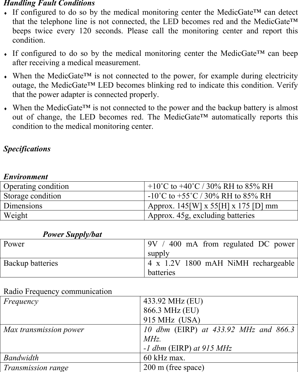 Handling Fault Conditions &diams; If configured to do so by the medical monitoring center the MedicGate&trade; can detect that the telephone line is not connected, the LED becomes red and the MedicGate&trade; beeps twice every 120 seconds. Please call the monitoring center and report this condition. &diams; If configured to do so by the medical monitoring center the MedicGate&trade; can beep after receiving a medical measurement. &diams; When the MedicGate&trade; is not connected to the power, for example during electricity outage, the MedicGate&trade; LED becomes blinking red to indicate this condition. Verify that the power adapter is connected properly. &diams; When the MedicGate&trade; is not connected to the power and the backup battery is almost out of change, the LED becomes red. The MedicGate&trade; automatically reports this condition to the medical monitoring center.   Specifications   Environment  Operating condition   +10˚C to +40˚C / 30% RH to 85% RH Storage condition  -10˚C to +55˚C / 30% RH to 85% RH Dimensions  Approx. 145[W] x 55[H] x 175 [D] mm Weight  Approx. 45g, excluding batteries  Power Supply/bat   Power  9V / 400 mA from regulated DC power supply  Backup batteries  4 x 1.2V 1800 mAH NiMH rechargeable batteries  Radio Frequency communication Frequency  433.92 MHz (EU) 866.3 MHz (EU) 915 MHz  (USA) Max transmission power  10 dbm (EIRP)  at 433.92 MHz and 866.3 MHz. -1 dbm (EIRP) at 915 MHz Bandwidth  60 kHz max. Transmission range  200 m (free space)    