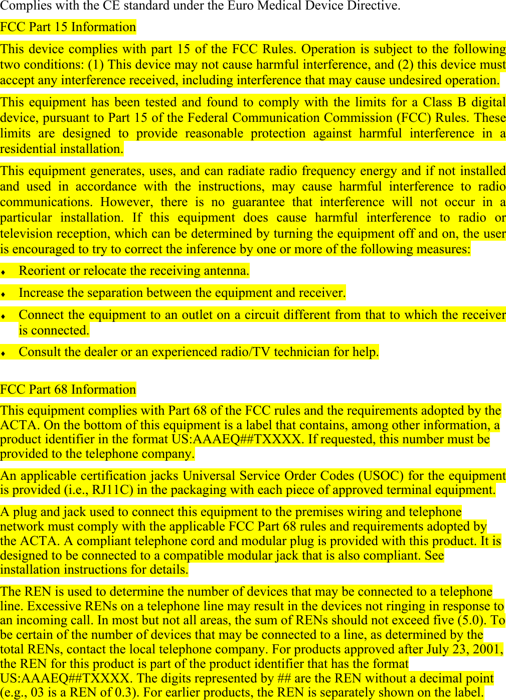 Complies with the CE standard under the Euro Medical Device Directive. FCC Part 15 Information This device complies with part 15 of the FCC Rules. Operation is subject to the following two conditions: (1) This device may not cause harmful interference, and (2) this device must accept any interference received, including interference that may cause undesired operation. This equipment has been tested and found to comply with the limits for a Class B digital device, pursuant to Part 15 of the Federal Communication Commission (FCC) Rules. These limits are designed to provide reasonable protection against harmful interference in a residential installation.  This equipment generates, uses, and can radiate radio frequency energy and if not installed and used in accordance with the instructions, may cause harmful interference to radio communications. However, there is no guarantee that interference will not occur in a particular installation. If this equipment does cause harmful interference to radio or television reception, which can be determined by turning the equipment off and on, the user is encouraged to try to correct the inference by one or more of the following measures: &diams; Reorient or relocate the receiving antenna. &diams; Increase the separation between the equipment and receiver. &diams; Connect the equipment to an outlet on a circuit different from that to which the receiver is connected. &diams; Consult the dealer or an experienced radio/TV technician for help.  FCC Part 68 Information This equipment complies with Part 68 of the FCC rules and the requirements adopted by the ACTA. On the bottom of this equipment is a label that contains, among other information, a product identifier in the format US:AAAEQ##TXXXX. If requested, this number must be provided to the telephone company. An applicable certification jacks Universal Service Order Codes (USOC) for the equipment is provided (i.e., RJ11C) in the packaging with each piece of approved terminal equipment. A plug and jack used to connect this equipment to the premises wiring and telephone network must comply with the applicable FCC Part 68 rules and requirements adopted by the ACTA. A compliant telephone cord and modular plug is provided with this product. It is designed to be connected to a compatible modular jack that is also compliant. See installation instructions for details. The REN is used to determine the number of devices that may be connected to a telephone line. Excessive RENs on a telephone line may result in the devices not ringing in response to an incoming call. In most but not all areas, the sum of RENs should not exceed five (5.0). To be certain of the number of devices that may be connected to a line, as determined by the total RENs, contact the local telephone company. For products approved after July 23, 2001, the REN for this product is part of the product identifier that has the format US:AAAEQ##TXXXX. The digits represented by ## are the REN without a decimal point (e.g., 03 is a REN of 0.3). For earlier products, the REN is separately shown on the label. 