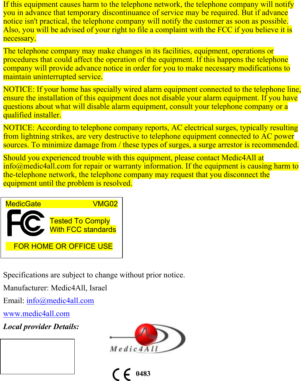 If this equipment causes harm to the telephone network, the telephone company will notify you in advance that temporary discontinuance of service may be required. But if advance notice isn't practical, the telephone company will notify the customer as soon as possible. Also, you will be advised of your right to file a complaint with the FCC if you believe it is necessary. The telephone company may make changes in its facilities, equipment, operations or procedures that could affect the operation of the equipment. If this happens the telephone company will provide advance notice in order for you to make necessary modifications to maintain uninterrupted service. NOTICE: If your home has specially wired alarm equipment connected to the telephone line, ensure the installation of this equipment does not disable your alarm equipment. If you have questions about what will disable alarm equipment, consult your telephone company or a qualified installer. NOTICE: According to telephone company reports, AC electrical surges, typically resulting from lightning strikes, are very destructive to telephone equipment connected to AC power sources. To minimize damage from / these types of surges, a surge arrestor is recommended. Should you experienced trouble with this equipment, please contact Medic4All at info@medic4all.com for repair or warranty information. If the equipment is causing harm to the-telephone network, the telephone company may request that you disconnect the equipment until the problem is resolved.        Specifications are subject to change without prior notice. Manufacturer: Medic4All, Israel Email: info@medic4all.com www.medic4all.com Local provider Details:         0483MedicGate                       VMG02  Tested To Comply With FCC standards       FOR HOME OR OFFICE USE  