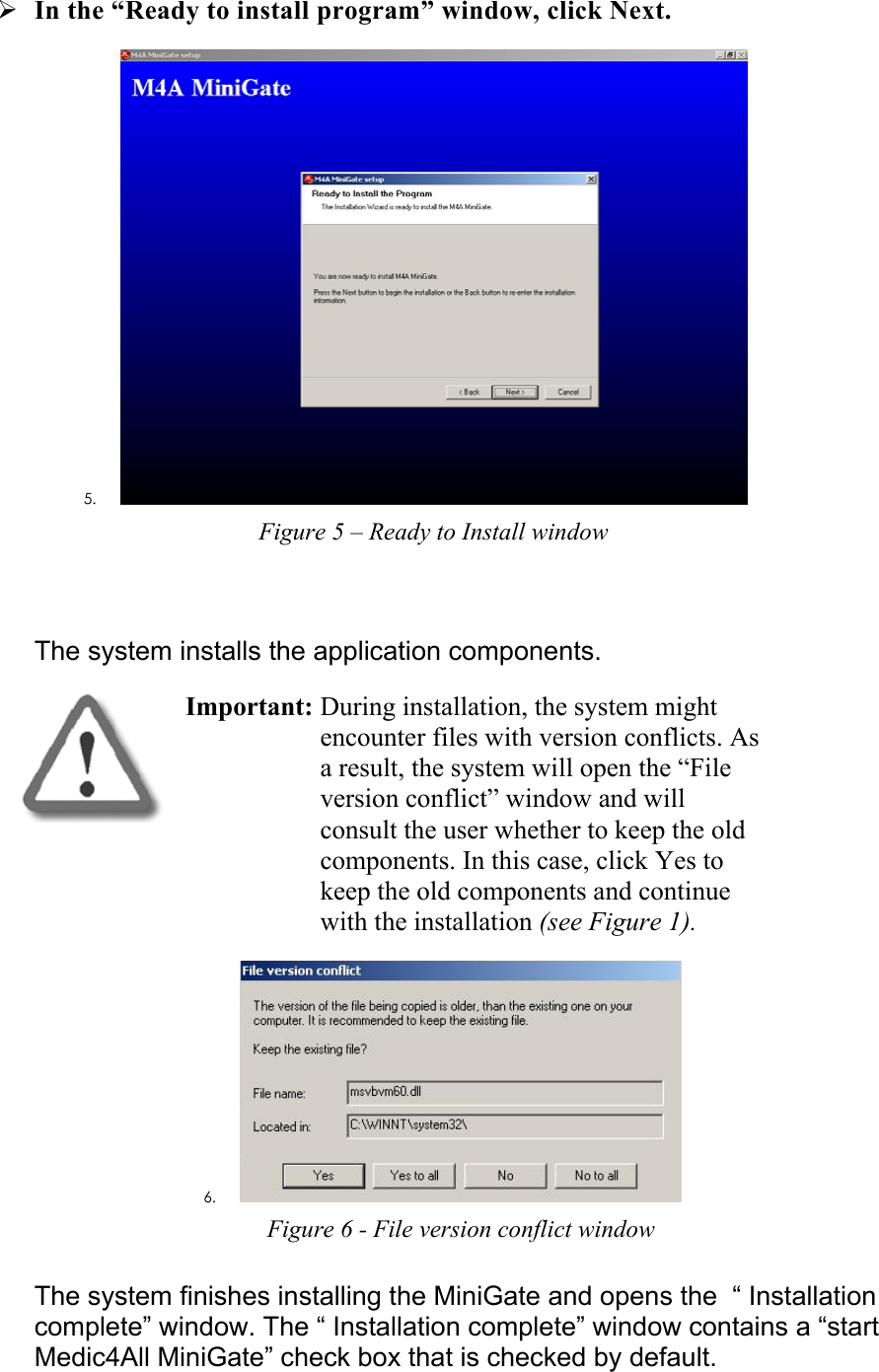 ¾ In the “Ready to install program” window, click Next. 5.  Figure 5 – Ready to Install window  The system installs the application components.  Important: During installation, the system might encounter files with version conflicts. As a result, the system will open the “File version conflict” window and will consult the user whether to keep the old components. In this case, click Yes to keep the old components and continue with the installation (see Figure 1).  6.  Figure 6 - File version conflict window The system finishes installing the MiniGate and opens the  “ Installation complete” window. The “ Installation complete” window contains a “start Medic4All MiniGate” check box that is checked by default. 