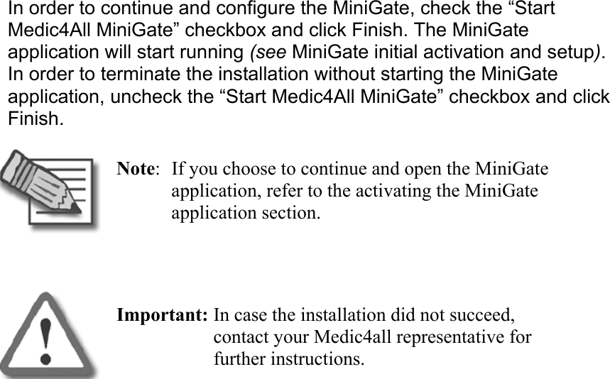 In order to continue and configure the MiniGate, check the “Start Medic4All MiniGate” checkbox and click Finish. The MiniGate application will start running (see MiniGate initial activation and setup). In order to terminate the installation without starting the MiniGate application, uncheck the “Start Medic4All MiniGate” checkbox and click Finish.  Note:  If you choose to continue and open the MiniGate application, refer to the activating the MiniGate application section.   Important: In case the installation did not succeed, contact your Medic4all representative for further instructions.  