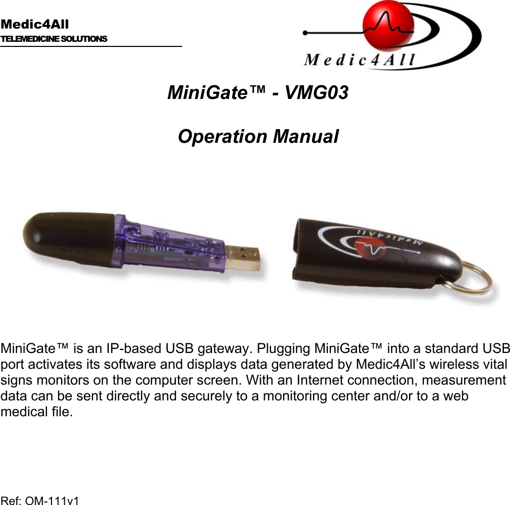      Medic4All  TELEMEDICINE SOLUTIONS   MiniGate™ - VMG03  Operation Manual    MiniGate™ is an IP-based USB gateway. Plugging MiniGate™ into a standard USB port activates its software and displays data generated by Medic4All’s wireless vital signs monitors on the computer screen. With an Internet connection, measurement data can be sent directly and securely to a monitoring center and/or to a web medical file.    Ref: OM-111v1      