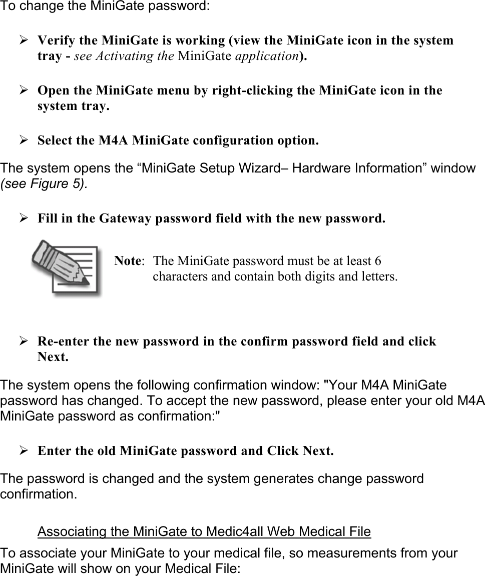 To change the MiniGate password: ¾ Verify the MiniGate is working (view the MiniGate icon in the system tray - see Activating the MiniGate application). ¾ Open the MiniGate menu by right-clicking the MiniGate icon in the system tray.  ¾ Select the M4A MiniGate configuration option. The system opens the “MiniGate Setup Wizard– Hardware Information” window (see Figure 5). ¾ Fill in the Gateway password field with the new password.  Note:  The MiniGate password must be at least 6 characters and contain both digits and letters.  ¾ Re-enter the new password in the confirm password field and click Next. The system opens the following confirmation window: &quot;Your M4A MiniGate password has changed. To accept the new password, please enter your old M4A MiniGate password as confirmation:&quot; ¾ Enter the old MiniGate password and Click Next. The password is changed and the system generates change password confirmation.  Associating the MiniGate to Medic4all Web Medical File To associate your MiniGate to your medical file, so measurements from your MiniGate will show on your Medical File: 