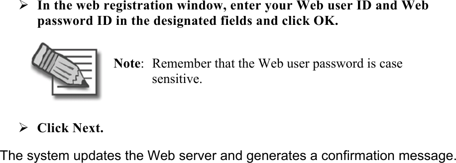 ¾ In the web registration window, enter your Web user ID and Web password ID in the designated fields and click OK.  Note:  Remember that the Web user password is case sensitive. ¾ Click Next.  The system updates the Web server and generates a confirmation message. 
