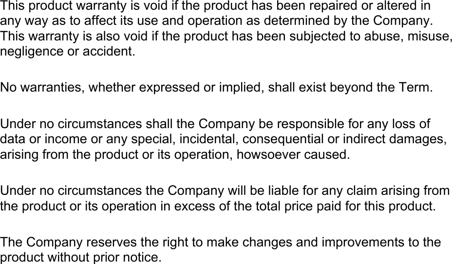  This product warranty is void if the product has been repaired or altered in any way as to affect its use and operation as determined by the Company. This warranty is also void if the product has been subjected to abuse, misuse, negligence or accident.  No warranties, whether expressed or implied, shall exist beyond the Term.  Under no circumstances shall the Company be responsible for any loss of data or income or any special, incidental, consequential or indirect damages, arising from the product or its operation, howsoever caused.  Under no circumstances the Company will be liable for any claim arising from the product or its operation in excess of the total price paid for this product.   The Company reserves the right to make changes and improvements to the product without prior notice. 