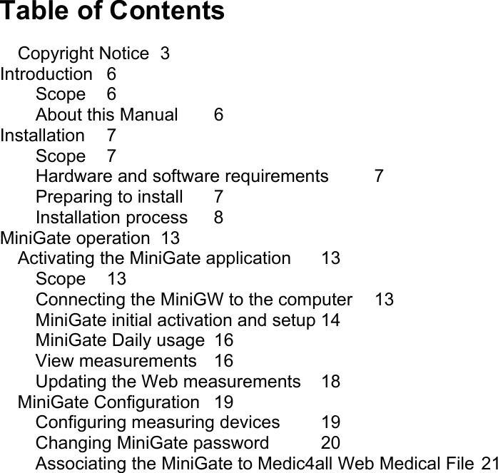Table of Contents Copyright Notice  3 Introduction 6 Scope 6 About this Manual  6 Installation 7 Scope 7 Hardware and software requirements  7 Preparing to install  7 Installation process  8 MiniGate operation  13 Activating the MiniGate application  13 Scope 13 Connecting the MiniGW to the computer  13 MiniGate initial activation and setup 14 MiniGate Daily usage  16 View measurements  16 Updating the Web measurements 18 MiniGate Configuration  19 Configuring measuring devices  19 Changing MiniGate password  20 Associating the MiniGate to Medic4all Web Medical File 21   