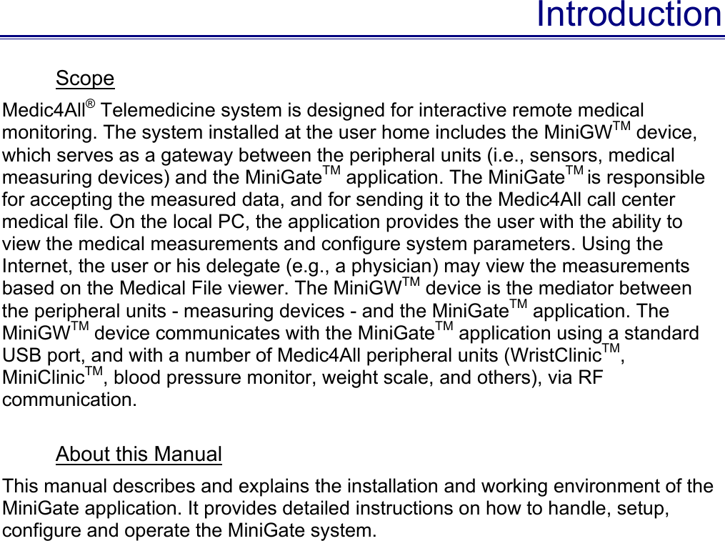 Introduction Scope Medic4All® Telemedicine system is designed for interactive remote medical monitoring. The system installed at the user home includes the MiniGWTM device, which serves as a gateway between the peripheral units (i.e., sensors, medical measuring devices) and the MiniGateTM application. The MiniGateTM is responsible for accepting the measured data, and for sending it to the Medic4All call center medical file. On the local PC, the application provides the user with the ability to view the medical measurements and configure system parameters. Using the Internet, the user or his delegate (e.g., a physician) may view the measurements based on the Medical File viewer. The MiniGWTM device is the mediator between the peripheral units - measuring devices - and the MiniGateTM application. The MiniGWTM device communicates with the MiniGateTM application using a standard USB port, and with a number of Medic4All peripheral units (WristClinicTM, MiniClinicTM, blood pressure monitor, weight scale, and others), via RF communication.   About this Manual This manual describes and explains the installation and working environment of the MiniGate application. It provides detailed instructions on how to handle, setup, configure and operate the MiniGate system. 
