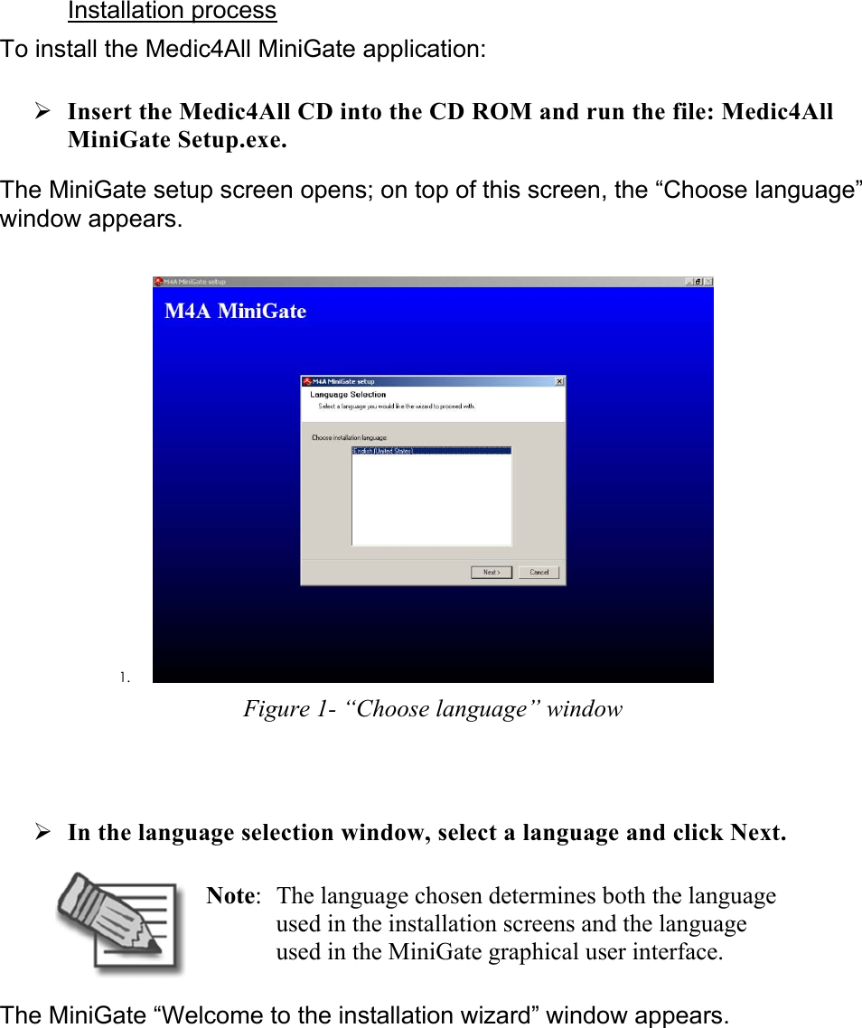 Installation process  To install the Medic4All MiniGate application: ¾ Insert the Medic4All CD into the CD ROM and run the file: Medic4All MiniGate Setup.exe. The MiniGate setup screen opens; on top of this screen, the “Choose language” window appears.  1.  Figure 1- “Choose language” window  ¾ In the language selection window, select a language and click Next.  Note:  The language chosen determines both the language used in the installation screens and the language used in the MiniGate graphical user interface. The MiniGate “Welcome to the installation wizard” window appears. 