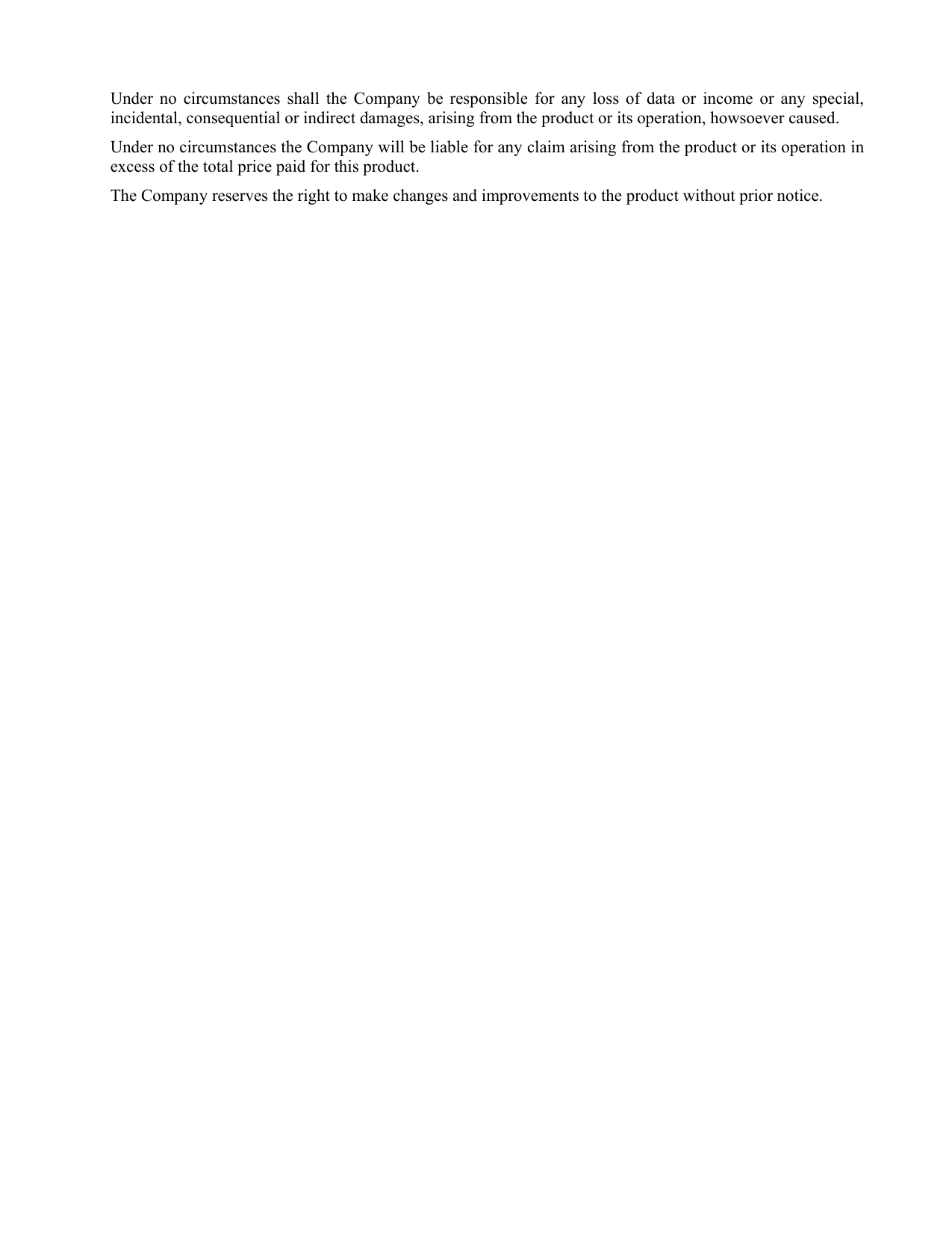 Under no circumstances shall the Company be responsible for any loss of data or income or any special, incidental, consequential or indirect damages, arising from the product or its operation, howsoever caused. Under no circumstances the Company will be liable for any claim arising from the product or its operation in excess of the total price paid for this product.  The Company reserves the right to make changes and improvements to the product without prior notice. 