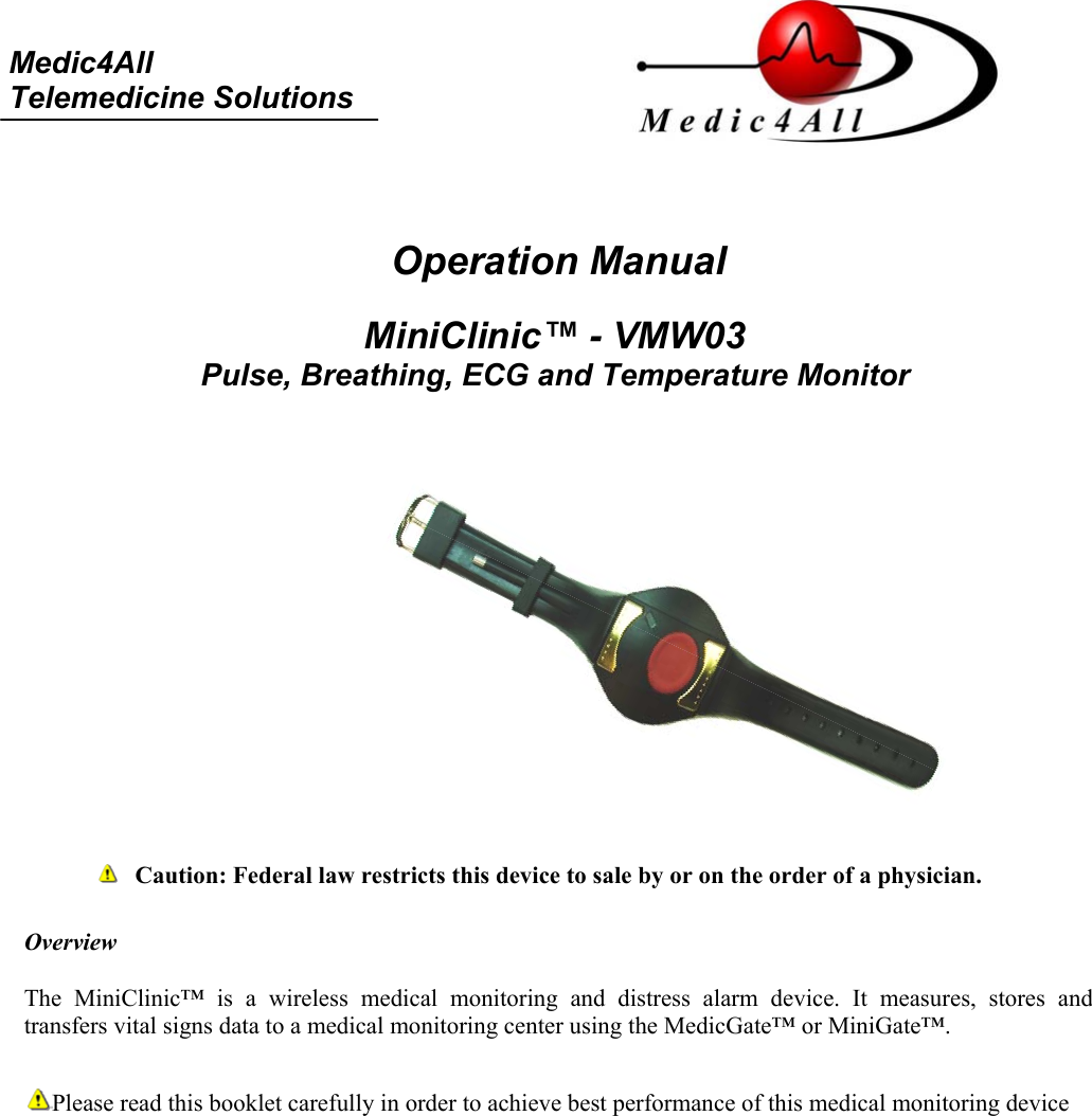     Medic4All  Telemedicine Solutions    Operation Manual   MiniClinic&trade; - VMW03 Pulse, Breathing, ECG and Temperature Monitor               Caution: Federal law restricts this device to sale by or on the order of a physician.  Overview  The MiniClinic&trade; is a wireless medical monitoring and distress alarm device. It measures, stores and transfers vital signs data to a medical monitoring center using the MedicGate&trade; or MiniGate&trade;.   Please read this booklet carefully in order to achieve best performance of this medical monitoring device   