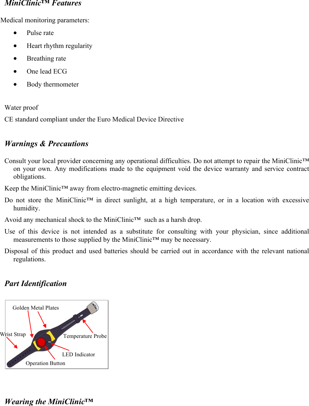 MiniClinic&trade; Features  Medical monitoring parameters:  &bull; Pulse rate &bull; Heart rhythm regularity &bull; Breathing rate &bull; One lead ECG &bull; Body thermometer  Water proof CE standard compliant under the Euro Medical Device Directive  Warnings &amp; Precautions  Consult your local provider concerning any operational difficulties. Do not attempt to repair the MiniClinic&trade; on your own. Any modifications made to the equipment void the device warranty and service contract obligations. Keep the MiniClinic&trade; away from electro-magnetic emitting devices. Do not store the MiniClinic&trade; in direct sunlight, at a high temperature, or in a location with excessive humidity. Avoid any mechanical shock to the MiniClinic&trade;  such as a harsh drop.  Use of this device is not intended as a substitute for consulting with your physician, since additional measurements to those supplied by the MiniClinic&trade; may be necessary. Disposal of this product and used batteries should be carried out in accordance with the relevant national regulations.  Part Identification     Wearing the MiniClinic&trade;  Golden Metal Plates Wrist Strap Operation Button Temperature Probe LED Indicator 