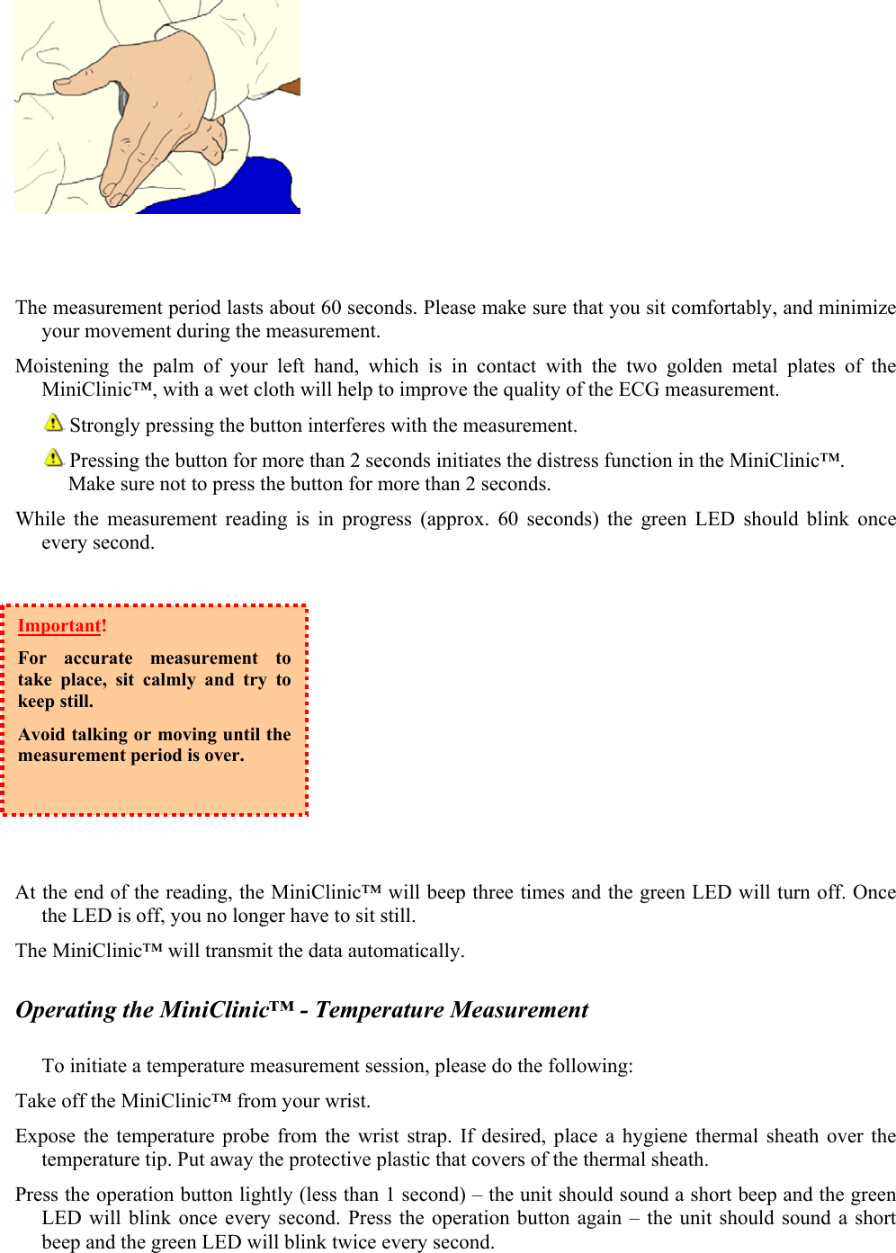    The measurement period lasts about 60 seconds. Please make sure that you sit comfortably, and minimize your movement during the measurement. Moistening the palm of your left hand, which is in contact with the two golden metal plates of the MiniClinic&trade;, with a wet cloth will help to improve the quality of the ECG measurement.         Strongly pressing the button interferes with the measurement.        Pressing the button for more than 2 seconds initiates the distress function in the MiniClinic&trade;. Make sure not to press the button for more than 2 seconds. While the measurement reading is in progress (approx. 60 seconds) the green LED should blink once every second.          At the end of the reading, the MiniClinic&trade; will beep three times and the green LED will turn off. Once the LED is off, you no longer have to sit still.   The MiniClinic&trade; will transmit the data automatically.  Operating the MiniClinic&trade; - Temperature Measurement  To initiate a temperature measurement session, please do the following: Take off the MiniClinic&trade; from your wrist. Expose the temperature probe from the wrist strap. If desired, place a hygiene thermal sheath over the temperature tip. Put away the protective plastic that covers of the thermal sheath. Press the operation button lightly (less than 1 second) &ndash; the unit should sound a short beep and the green LED will blink once every second. Press the operation button again &ndash; the unit should sound a short beep and the green LED will blink twice every second. Important!  For accurate measurement to take place, sit calmly and try to keep still. Avoid talking or moving until the measurement period is over.    