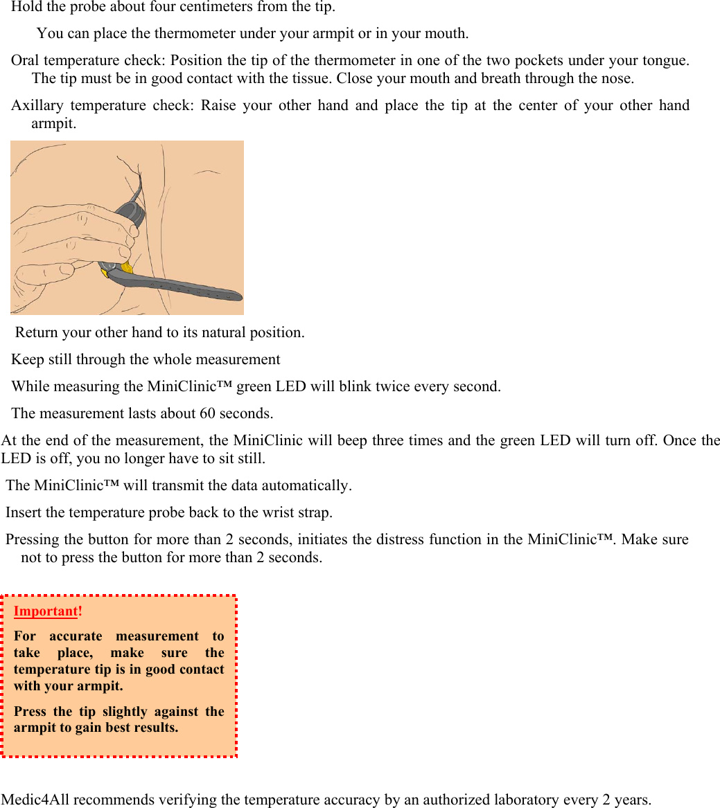 Hold the probe about four centimeters from the tip.  You can place the thermometer under your armpit or in your mouth. Oral temperature check: Position the tip of the thermometer in one of the two pockets under your tongue. The tip must be in good contact with the tissue. Close your mouth and breath through the nose. Axillary temperature check: Raise your other hand and place the tip at the center of your other hand armpit.   Return your other hand to its natural position. Keep still through the whole measurement While measuring the MiniClinic&trade; green LED will blink twice every second. The measurement lasts about 60 seconds. At the end of the measurement, the MiniClinic will beep three times and the green LED will turn off. Once the LED is off, you no longer have to sit still.   The MiniClinic&trade; will transmit the data automatically.  Insert the temperature probe back to the wrist strap. Pressing the button for more than 2 seconds, initiates the distress function in the MiniClinic&trade;. Make sure not to press the button for more than 2 seconds.          Medic4All recommends verifying the temperature accuracy by an authorized laboratory every 2 years. Important!  For accurate measurement to take place, make sure the temperature tip is in good contact with your armpit. Press the tip slightly against the armpit to gain best results.  