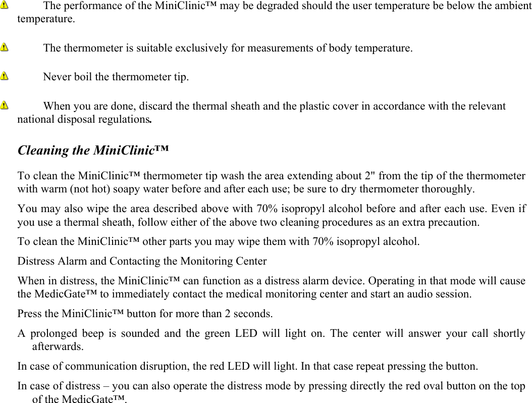  The performance of the MiniClinic&trade; may be degraded should the user temperature be below the ambient temperature.   The thermometer is suitable exclusively for measurements of body temperature.  Never boil the thermometer tip.  When you are done, discard the thermal sheath and the plastic cover in accordance with the relevant national disposal regulations.  Cleaning the MiniClinic&trade;  To clean the MiniClinic&trade; thermometer tip wash the area extending about 2" from the tip of the thermometer with warm (not hot) soapy water before and after each use; be sure to dry thermometer thoroughly. You may also wipe the area described above with 70% isopropyl alcohol before and after each use. Even if you use a thermal sheath, follow either of the above two cleaning procedures as an extra precaution. To clean the MiniClinic&trade; other parts you may wipe them with 70% isopropyl alcohol. Distress Alarm and Contacting the Monitoring Center When in distress, the MiniClinic&trade; can function as a distress alarm device. Operating in that mode will cause the MedicGate&trade; to immediately contact the medical monitoring center and start an audio session. Press the MiniClinic&trade; button for more than 2 seconds.  A prolonged beep is sounded and the green LED will light on. The center will answer your call shortly afterwards. In case of communication disruption, the red LED will light. In that case repeat pressing the button. In case of distress &ndash; you can also operate the distress mode by pressing directly the red oval button on the top of the MedicGate&trade;. 