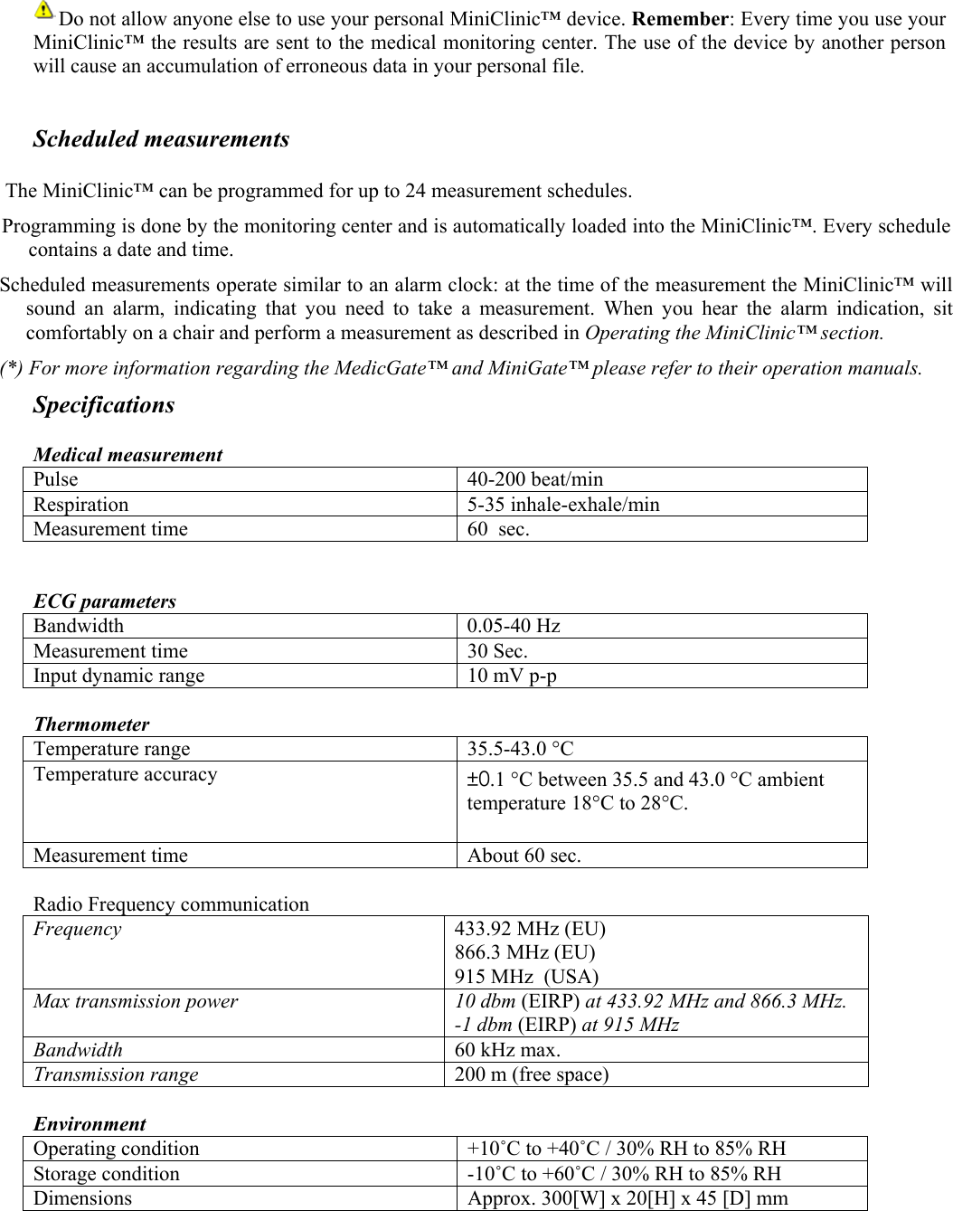         Do not allow anyone else to use your personal MiniClinic&trade; device. Remember: Every time you use your MiniClinic&trade; the results are sent to the medical monitoring center. The use of the device by another person will cause an accumulation of erroneous data in your personal file.  Scheduled measurements  The MiniClinic&trade; can be programmed for up to 24 measurement schedules. Programming is done by the monitoring center and is automatically loaded into the MiniClinic&trade;. Every schedule contains a date and time. Scheduled measurements operate similar to an alarm clock: at the time of the measurement the MiniClinic&trade; will sound an alarm, indicating that you need to take a measurement. When you hear the alarm indication, sit comfortably on a chair and perform a measurement as described in Operating the MiniClinic&trade; section. (*) For more information regarding the MedicGate&trade; and MiniGate&trade; please refer to their operation manuals. Specifications  Medical measurement Pulse 40-200 beat/min Respiration 5-35 inhale-exhale/min Measurement time  60  sec.   ECG parameters Bandwidth 0.05-40 Hz Measurement time  30 Sec. Input dynamic range  10 mV p-p  Thermometer Temperature range  35.5-43.0 &deg;C Temperature accuracy  &plusmn;0.1 &deg;C between 35.5 and 43.0 &deg;C ambient temperature 18&deg;C to 28&deg;C.  Measurement time  About 60 sec.  Radio Frequency communication Frequency  433.92 MHz (EU) 866.3 MHz (EU) 915 MHz  (USA) Max transmission power  10 dbm (EIRP) at 433.92 MHz and 866.3 MHz. -1 dbm (EIRP) at 915 MHz Bandwidth  60 kHz max. Transmission range  200 m (free space)  Environment  Operating condition   +10˚C to +40˚C / 30% RH to 85% RH Storage condition  -10˚C to +60˚C / 30% RH to 85% RH Dimensions  Approx. 300[W] x 20[H] x 45 [D] mm  