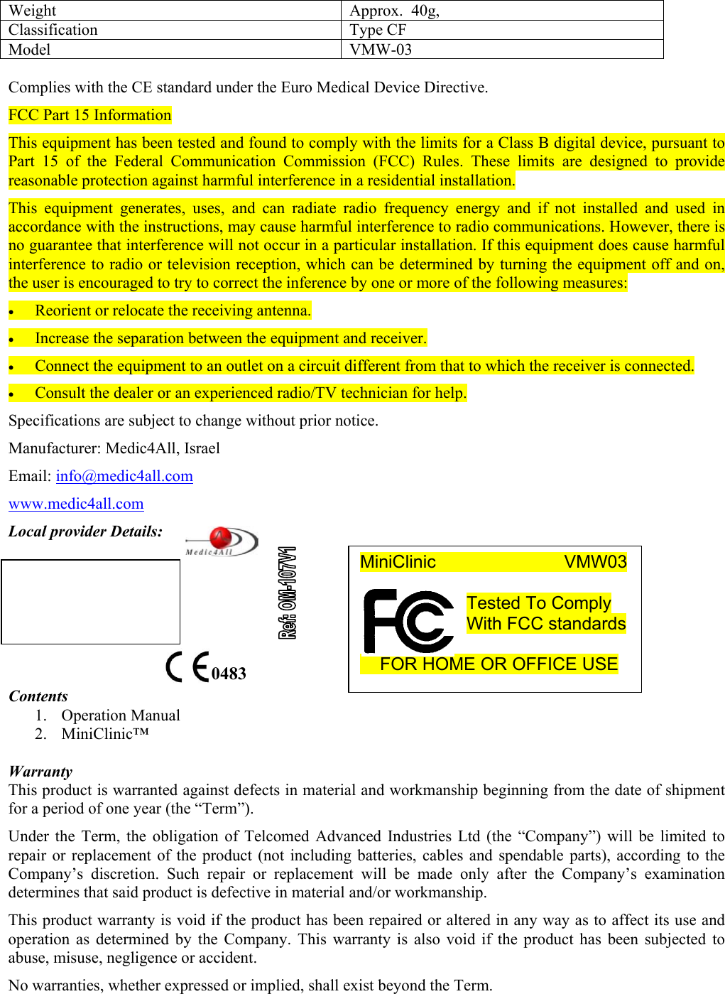 Weight  Approx.  40g,  Classification Type CF Model VMW-03  Complies with the CE standard under the Euro Medical Device Directive. FCC Part 15 Information This equipment has been tested and found to comply with the limits for a Class B digital device, pursuant to Part 15 of the Federal Communication Commission (FCC) Rules. These limits are designed to provide reasonable protection against harmful interference in a residential installation.  This equipment generates, uses, and can radiate radio frequency energy and if not installed and used in accordance with the instructions, may cause harmful interference to radio communications. However, there is no guarantee that interference will not occur in a particular installation. If this equipment does cause harmful interference to radio or television reception, which can be determined by turning the equipment off and on, the user is encouraged to try to correct the inference by one or more of the following measures: &bull; Reorient or relocate the receiving antenna. &bull; Increase the separation between the equipment and receiver. &bull; Connect the equipment to an outlet on a circuit different from that to which the receiver is connected. &bull; Consult the dealer or an experienced radio/TV technician for help. Specifications are subject to change without prior notice. Manufacturer: Medic4All, Israel Email: info@medic4all.com www.medic4all.com Local provider Details:       Contents 1. Operation Manual 2. MiniClinic&trade;   Warranty This product is warranted against defects in material and workmanship beginning from the date of shipment for a period of one year (the &ldquo;Term&rdquo;). Under the Term, the obligation of Telcomed Advanced Industries Ltd (the &ldquo;Company&rdquo;) will be limited to repair or replacement of the product (not including batteries, cables and spendable parts), according to the Company&rsquo;s discretion. Such repair or replacement will be made only after the Company&rsquo;s examination determines that said product is defective in material and/or workmanship. This product warranty is void if the product has been repaired or altered in any way as to affect its use and operation as determined by the Company. This warranty is also void if the product has been subjected to abuse, misuse, negligence or accident. No warranties, whether expressed or implied, shall exist beyond the Term.   0483 MiniClinic             VMW03  Tested To Comply With FCC standards       FOR HOME OR OFFICE USE  